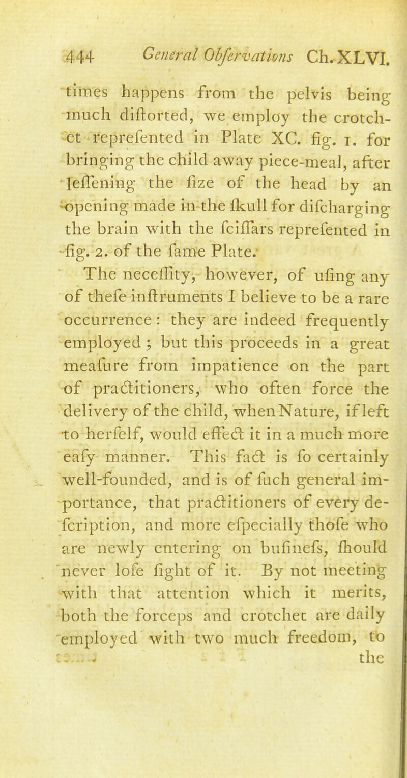 times happens from the pelvis being much diftorted, we employ the crotch- et reprefented in Plate XC. fig. i. for bringing the child away piece-meal, after lefTening the fize of the head by an opening made in the fkull for difcharging the brain with the fciflars reprefented in • fig. 2. of the fame Plate. The necellity, however, of ufing any of thefe inftruments I believe to be a rare occurrence : they are indeed frequently employed ; but this proceeds in a great meafure from impatience on the part of practitioners, who often force the delivery of the child, when Nature, if left to herfelf, would effect it in a much more eafy manner. This fact is fo certainly well-founded, and is of fuch general im- portance, that practitioners of every de- fcription, and more efpecially thofe who are newly entering on bufinefs, mould never lofe fight of it. By not meeting with that attention which it merits, both the forceps and crotchet are daily employed with two much freedom, to the