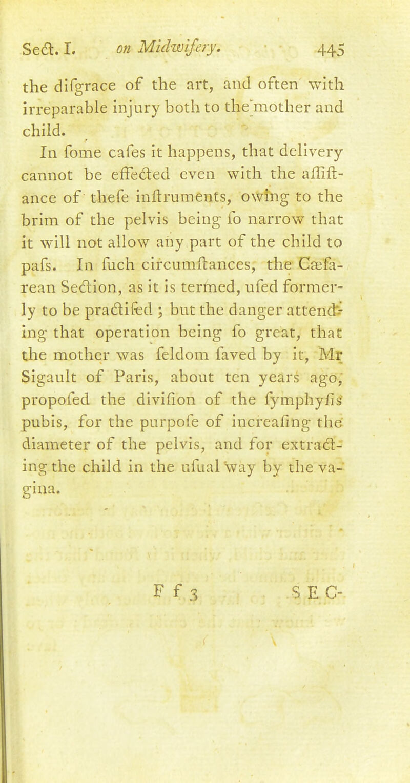 the difgrace of the art, and often with irreparable injury both to the'mother and child. In fome cafes it happens, that delivery cannot be effected even with the aflift- ance of thefe inftruments, owing to the brim of the pelvis being fo narrow that it will not allow any part of the child to pafs. In fuch circumstances, the Caefa- rean Section, as it is termed, ufed former- ly to be practifed ; but the danger attendv ing that operation being fo great, that the mother was feldom faved by it, Mr Sigault of Paris, about ten years ago, propofed the divifion of the fymphylis pubis, for the purpofe of increafing the diameter of the pelvis, and for extract- ing the child in the ufual way by the va-* gina. F f 3 SEC-