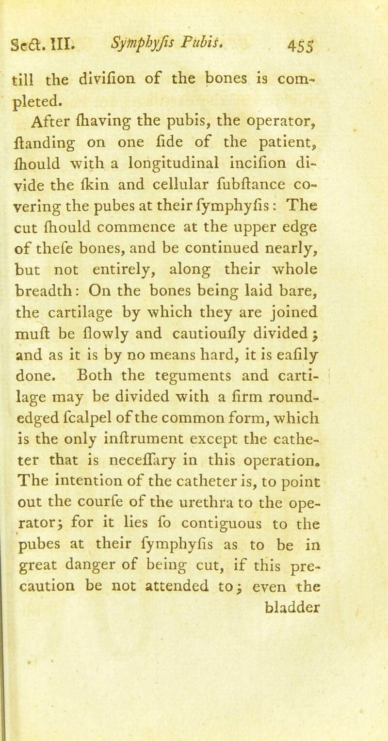 till the divifion of the bones is com- pleted. After (having the pubis, the operator, Handing on one fide of the patient, lhould with a longitudinal incifion di- vide the fkin and cellular fubftance co- vering the pubes at their fymphyfis: The cut mould commence at the upper edge of thefe bones, and be continued nearly, but not entirely, along their whole breadth: On the bones being laid bare, the cartilage by which they are joined muft be flowly and cautioully divided ; and as it is by no means hard, it is eafily done. Both the teguments and carti- lage may be divided with a firm round- edged fcalpel of the common form, which is the only inftrument except the cathe- ter that is necefTary in this operation,, The intention of the catheter is, to point out the courfe of the urethra to the ope- rator; for it lies fo contiguous to the pubes at their fymphyns as to be in great danger of being cut, if this pre- caution be not attended to -? even the bladder