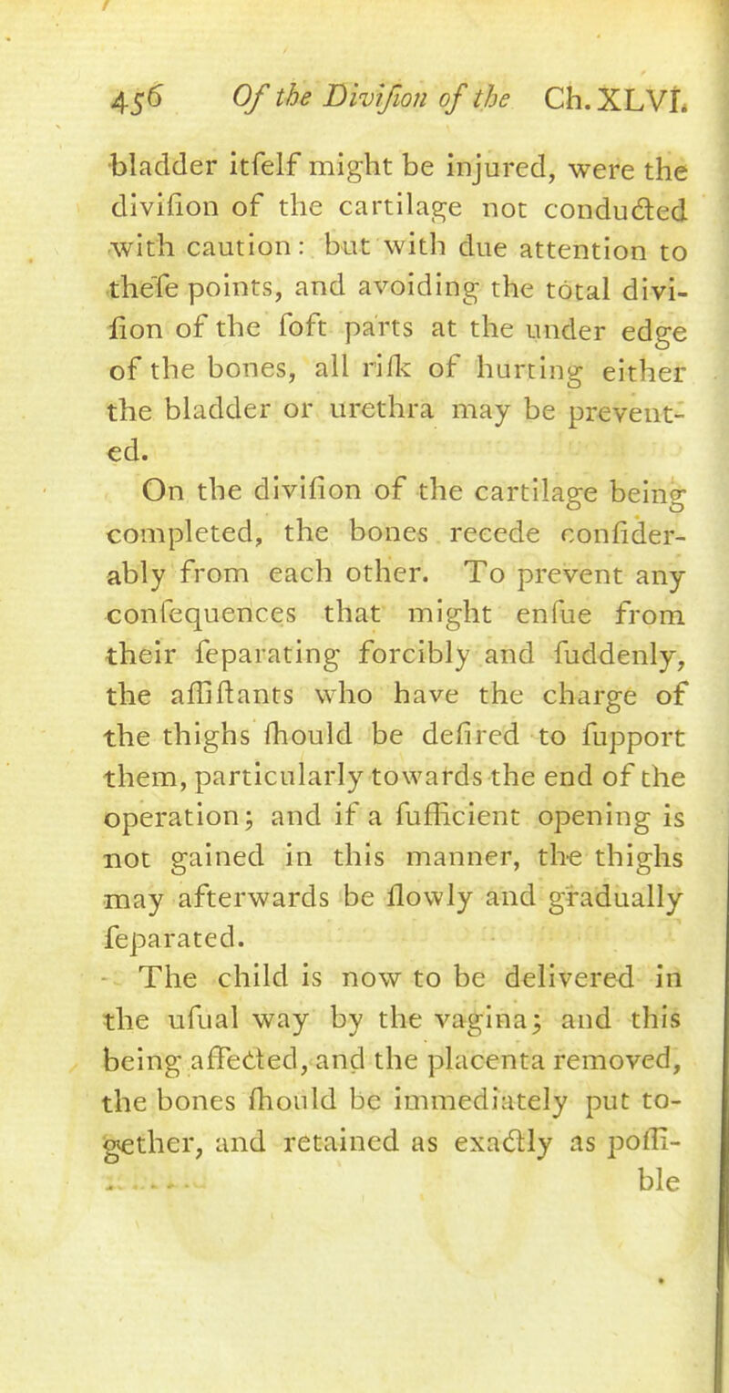 •bladder itfelf might be injured, were the divifion of the cartilage not conducted with caution: but with due attention to theTe points, and avoiding the total divi- fion of the foft parts at the under edge of the bones, all rifk of hurting either the bladder or urethra may be prevent- ed. On the divifion of the cartilage being completed, the bones recede confider- ably from each other. To prevent any confequences that might enfue from their feparating forcibly and fuddenly, the am*Hants who have the charge of the thighs fhould be defired to fupport them, particularly towards the end of the operation; and if a fufficient opening is not gained in this manner, the thighs may afterwards be ilowly and gradually feparated. The child is now to be delivered in the ufual way by the vagina; and this being affected, and the placenta removed, the bones mould be immediately put to- gether, and retained as exactly as pofli- ble