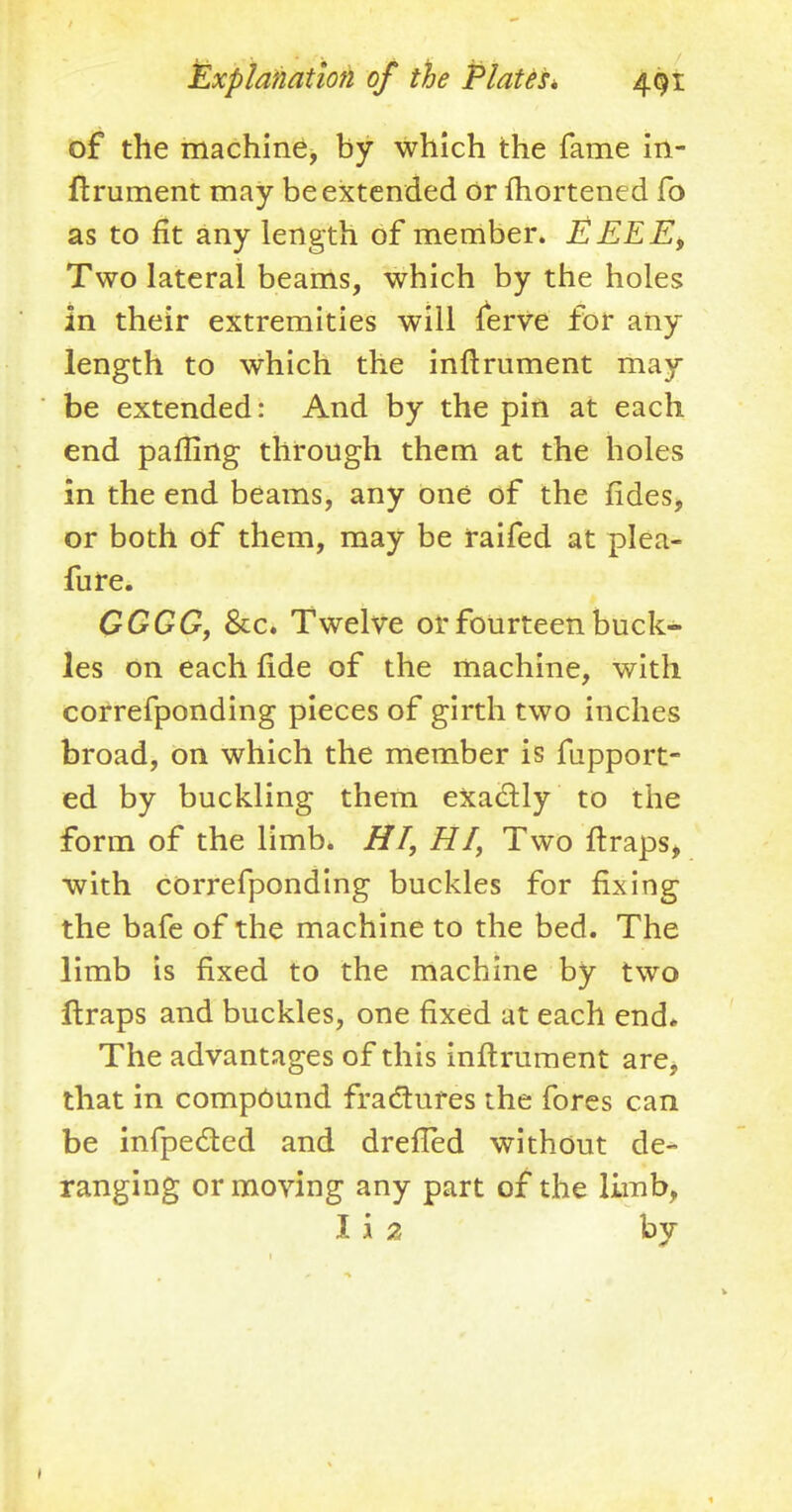 of the machine, by which the fame In- ftrument may be extended Or fhortened fo as to fit any length of member. EEEEi Two lateral beams, which by the holes in their extremities will ferve for any length to which the inftrument may be extended: And by the pin at each end palling through them at the holes in the end beams, any one of the fides, or both of them, may be raifed at plea- fure. GGGG, &c. Twelve or fourteen buck- les on each fide of the machine, with correfponding pieces of girth two inches broad, on which the member is fupport- ed by buckling them exactly to the form of the limb. HI, HI, Two ftraps, with correfponding buckles for fixing the bafe of the machine to the bed. The limb is fixed to the machine by two ftraps and buckles, one fixed at each end* The advantages of this inftrument are, that in compound fractures the fores can be infpe&ed and dreffed without de- ranging or moving any part of the limb, I i 2 by 1