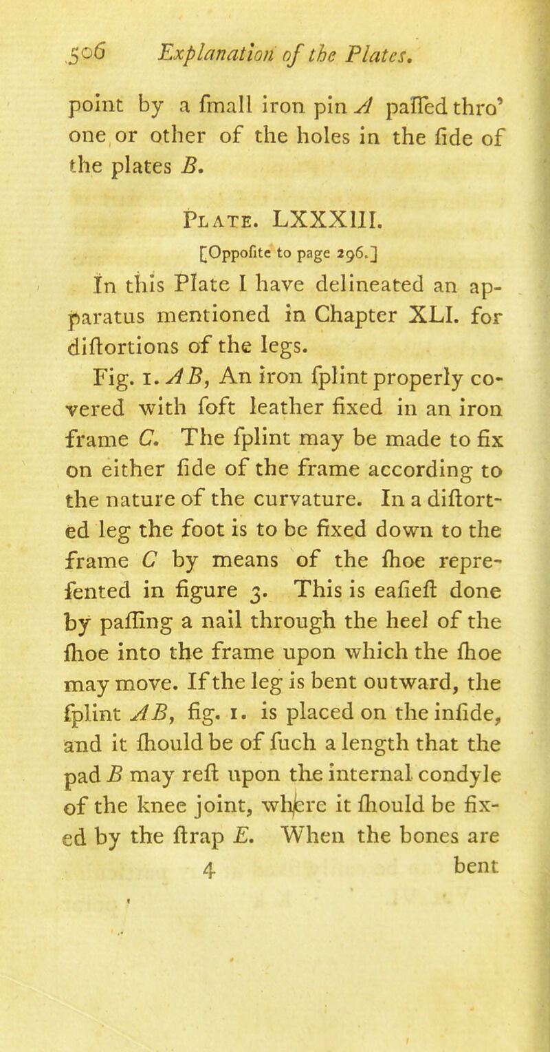 point by a fmall iron pin A palled thro' one or other of the holes in the fide of the plates B. Plate. LXXX11I. kOppofite to page 296.3 In tills Plate I have delineated an ap- paratus mentioned in Chapter XLI. for diftortions of the legs. Fig. i.AB, An iron fplint properly co- vered with foft leather fixed in an iron frame C. The fplint may be made to fix on either fide of the frame according to the nature of the curvature. In a diftort- ed leg the foot is to be fixed down to the frame C by means of the fhoe repre- fented in figure 3. This is eafieft done by paffing a nail through the heel of the fhoe into the frame upon which the fhoe may move. If the leg is bent outward, the fplint A By fig. 1. is placed on theinfide, and it fhould be of fuch a length that the pad B may reft upon the internal condyle of the knee joint, whjbre it fhould be fix- ed by the ftrap E. When the bones are 4 bent 1