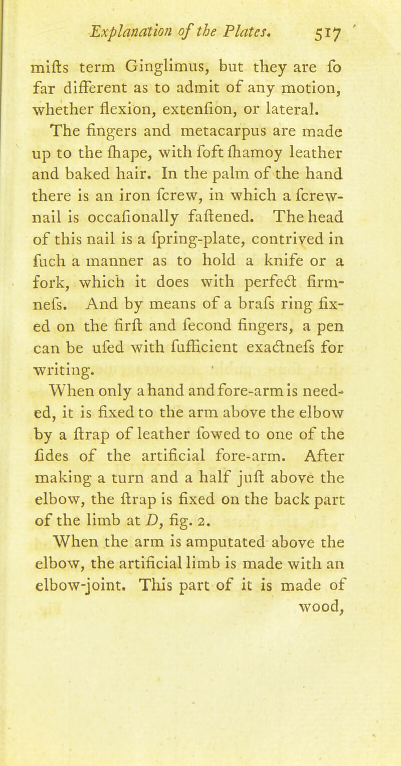 mifts term Ginglimus, but they are fo far different as to admit of any motion, whether flexion, extenfion, or lateral. The fingers and metacarpus are made up to the fhape, with foft fhamoy leather and baked hair. In the palm of the hand there is an iron fcrew, in which a fcrew- nail is occasionally faftened. The head of this nail is a fpring-plate, contrived in fuch a manner as to hold a knife or a fork, which it does with perfect flrm- nefs. And by means of a brafs ring fix- ed on the flrft and fecond fingers, a pen can be ufed with fufflcient exactnefs for writing. When only a hand and fore-arm is need- ed, it is fixed to the arm above the elbow by a ftrap of leather fowed to one of the fides of the artificial fore-arm. After making a turn and a half juft above the elbow, the ftrap is fixed on the back part of the limb at D, fig. 2. When the arm is amputated above the elbow, the artificial limb is made with an elbow-joint. This part of it is made of wood,