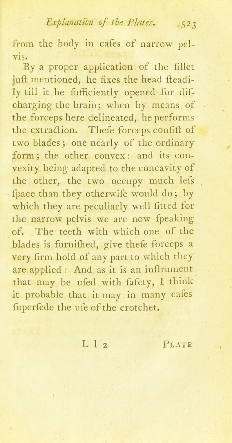 from the body in cafes of narrow pel- vis. By a proper application of the fillet juft mentioned, he fixes the head fteadi- ly till it be fufficiently opened for dis- charging the brain; when by means of the forceps here delineated, he performs the extraction. Thefe forceps confift of two blades; one nearly of the ordinary form y the other convex: and its con- vexity being adapted to the concavity of the other, the two occupy much lefs fpace than they otherwife would do; by which they are peculiarly well fitted for the narrow pelvis we are now fpeaking of. The teeth with which one of the blades is furnifhed, give thefe forceps a very firm hold of any part to which they are applied : And as it is an inftrument that may be ufed with fafety, I think it probable that it may in many cafes fuperfede the ufe of the crotchet.