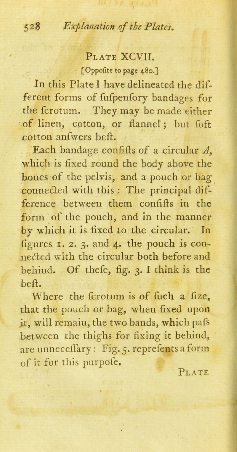 Plate XCVII. [Oppofite to page 480.3 In this Plate I have delineated the dif- ferent forms of fufpenfory bandages for the fcrotum. They may be made either of linen, cotton, or flannel; but foft cotton anfwers befh Each bandage confifts of a circular A> which is fixed round the body above the bones of the pelvis, and a pouch or bag connected with this : The principal dif- ference between them confifts in the form of the pouch, and in the manner by which it is fixed to the circular. In figures 1. 2. 3. and 4. the pouch is con- nected with the circular both before and behind. Of thefe, fig. 3. I think is the bed. -:'^% v|pll^'r c jk- Where the fcrotum is of fuch a fize, that the pouch or bag, when fixed upon it, will remain, the two bands, which pafs between the thighs for fixing it behind, are unneceffary : Fig. 5. reprefents a form of it for this purpofe. Plate 1