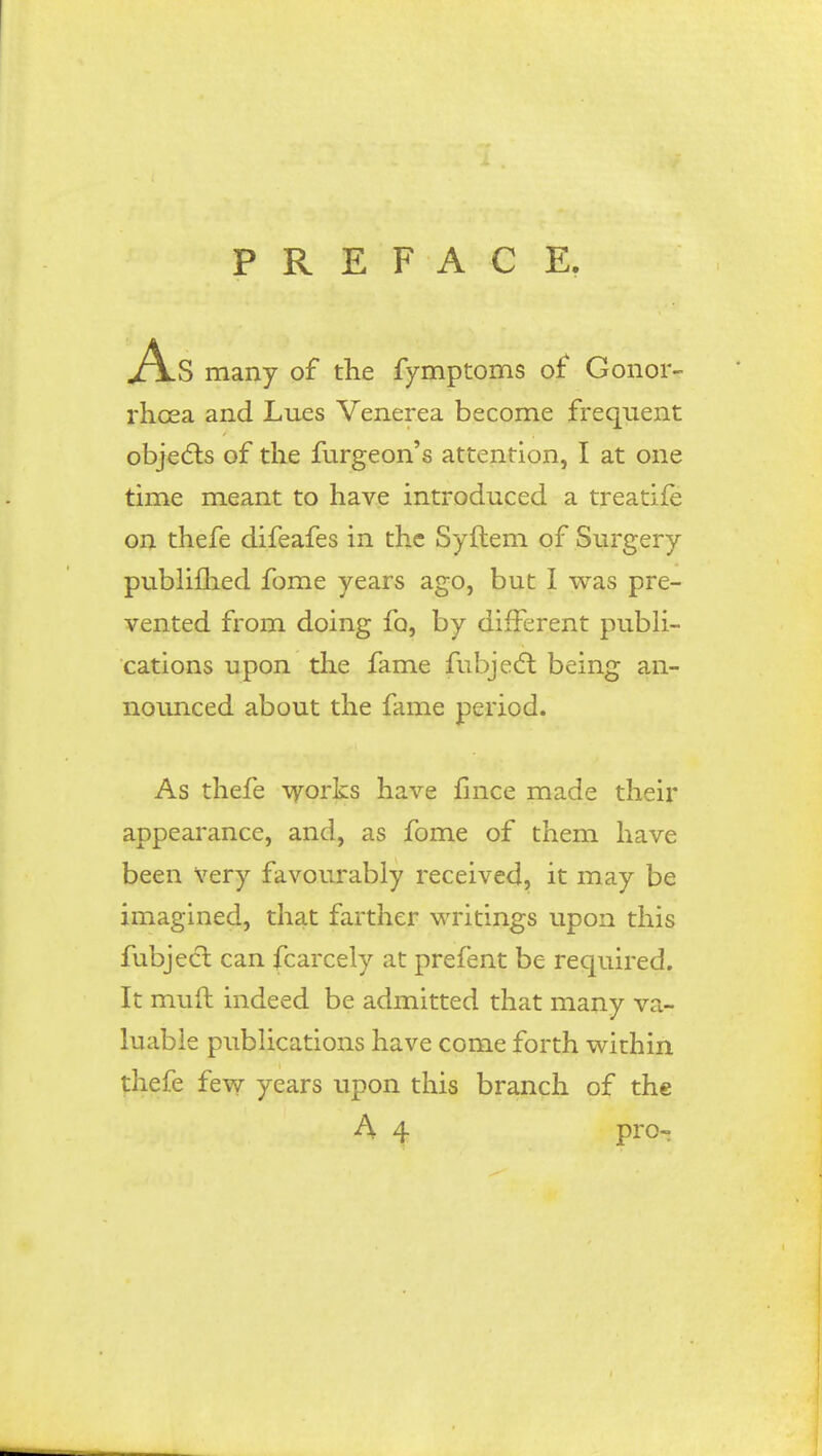 PREFACE. As many of the fy mptoms of Gonor- rhoea and Lues Venerea become frequent objects of the furgeon's attention, I at one time meant to have introduced a treatife on thefe difeafes in the Syftem of Surgery publiflied fome years ago, but I was pre- vented from doing fo, by different publi- cations upon the fame fubject being an- nounced about the fame period. As thefe works have fince made their appearance, and, as fome of them have been very favourably received, it may be imagined, that farther writings upon this fubject can fcarcely at prefent be required. It mud indeed be admitted that many va- luable publications have come forth within thefe few years upon this branch of the A 4 pro-