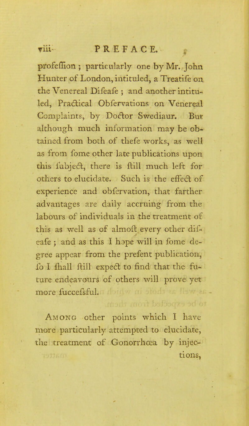 profeflion ; particularly one by Mr. John Hunter of London, intituled, a Treatife on the Venereal Difeafe ; and another intitu- led, Practical Obfervations on Venereal Complaints, by Doctor Swediaur. But although much information may be ob- tained from both of thefe works, as well as from fome other late publications upon this fubject, there is Hill much left for others to elucidate. Such is the effect of experience and obfervation, that farther advantages are daily accruing from the labours of individuals in the treatment of this as well as of almoft every other dif- eafe ; and as this I hape will in fome de- gree appear from the prefent publication, fo I mall ftill expect to find that the fu- ture endeavours of others will prove yet more fuccefsful. Among other points which I have more particularly attempted to elucidate, the treatment of Gonorrhoea by injec- tions,