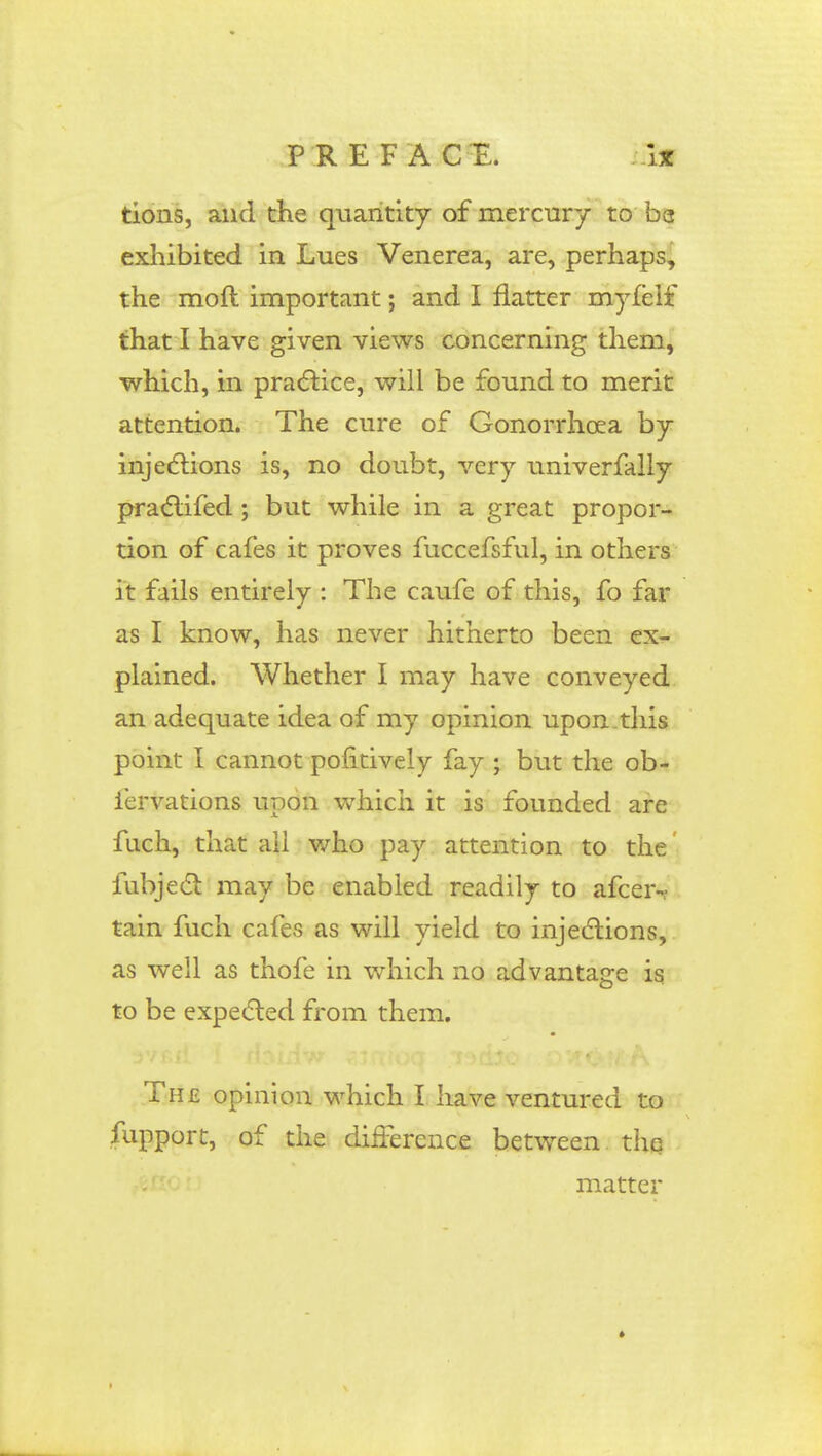 tions, and the quantity of mercury to be exhibited in Lues Venerea, are, perhaps, the moft important; and I flatter myfelf that I have given views concerning them, which, in practice, will be found to merit attention. The cure of Gonorrhoea by injections is, no doubt, very univerfally practifed; but while in a great propor- tion of cafes it proves fuccefsful, in others it fails entirely : The caufe of this, fo far as I know, has never hitherto been ex- plained. Whether I may have conveyed an adequate idea of my opinion upon.this point I cannot pofitively fay ; but the ob- iervations upon which it is founded are fuch, that all who pay attention to the fubject may be enabled readily to afceir tain fuch cafes as will yield to injections, as well as thofe in which no advantage is to be expected from them. The opinion which I have ventured to fupport, of the difference between the matter