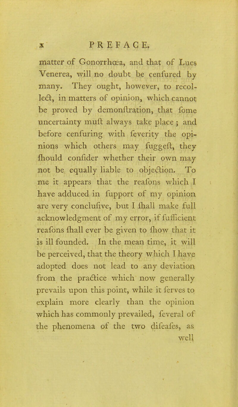 matter of Gonorrhoea, and that of Lues Venerea, will no doubt be cenfured by many. They ought, however, to recol- lect, in matters of opinion, which cannot be proved by demonflration, that fome uncertainty muft always take place ; and before cenfuring with feverity the opi- nions which others may fuggeft, they mould confider whether their own may not be equally liable to objection. To me it appears that the reafons which I have adduced in fupport of my opinion are very conclusive, but I mail make full acknowledgment of my error, if fufficient reafons mall ever be given to fhow that it is ill founded. In the mean time, it will be perceived, that the theory which I have adopted does not lead to any deviation from the practice which now generally prevails upon this point, while it ferves to explain more clearly than the opinion which has commonly prevailed, feveral of the phenomena of the two difeafes, as well