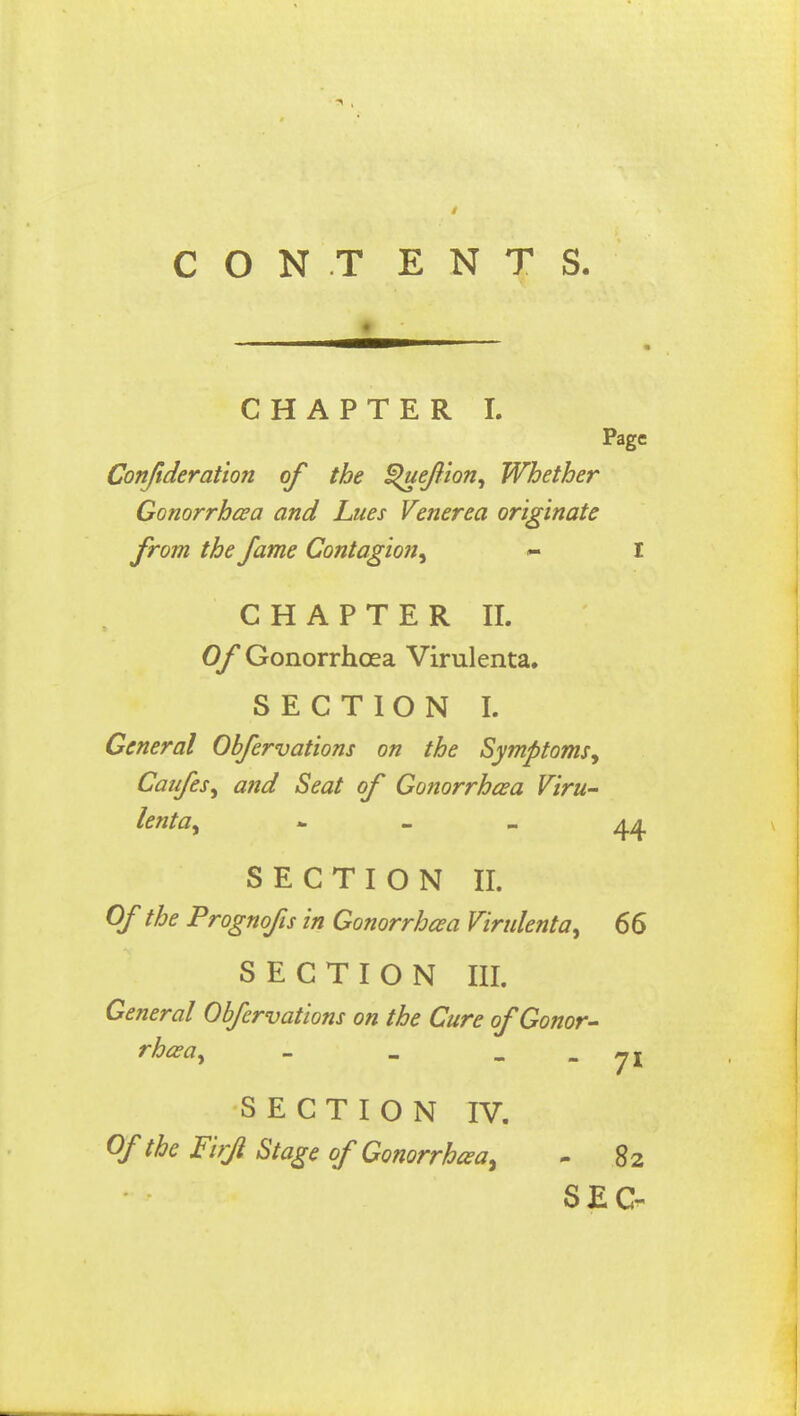 C O N T E N T S. CHAPTER I. Page Confideration of the §>ueJlion, Whether Gonorrhea and Lues Venerea originate from the fame Contagion, ~ I CHAPTER II. Of Gonorrhoea Virulenta. SECTION I. General Obfervations on the Symptoms, Caufes, and Seat of Gonorrhoea Viru- lenta, 44 SECTION II. Of the Prognofis in Gonorrhoea Virulenta, 66 SECTION III. General Obfervations on the Cure of Gonor- rhea, - - ~ 7* SECTION IV. Of the Firfl Stage of'Gonorrhea- 82 SEC-