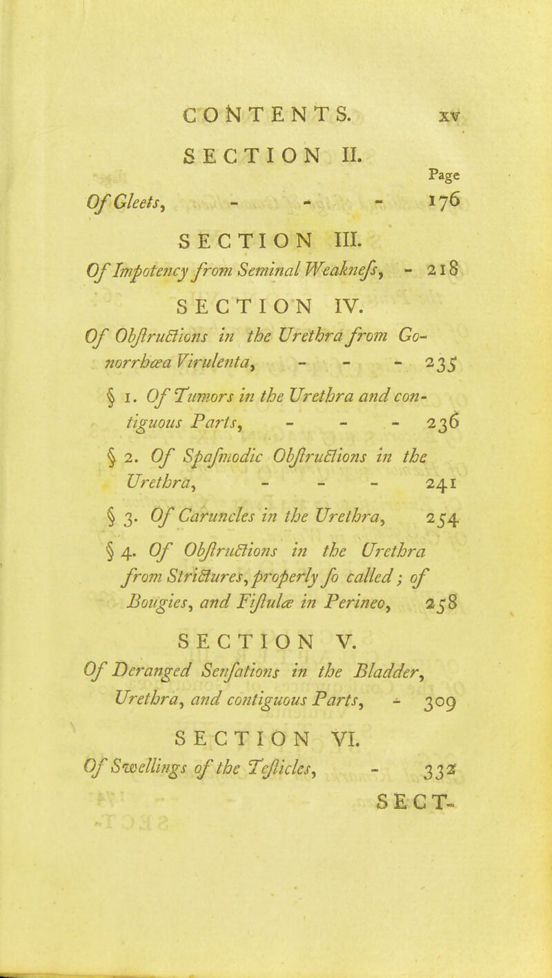 SECTION II. Page Of Gleets, - - - 176 SECTION III. Of Impotency from Seminal Weak?iefs, - 218 SECTION IV. Of Obfruclions in the Urethra from Go- norrhea Virulent a, - - 235 § 1. Of Tumors in the Urethra and con- tiguous Parts, - - 236 § 2. Of Spafmodic Obfruclions in the Urethra, - - - 241 § 3. Of Caruncles in the Urethra, 254 § 4. Of ObJlruclio?is in the Urethra from Strictures,properly fo called; of Bougies, and Fiflulce in Perinec, 258 SECTION V. Of Deranged Senfations in the Bladder, Urethra, and contiguous Parts, - 309 SECTION VI. Of Swellings of the Te/Iicles, - 332