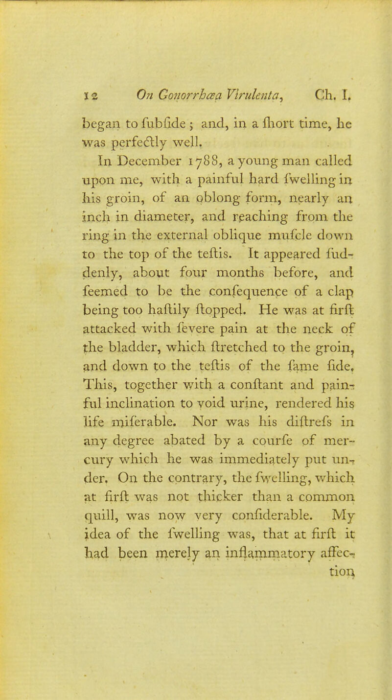 began to fublide ; and, in a fhort time, he was perfectly well. In December 1788, a young man called upon me, with a painful hard fwelling in his groin, of an oblong form, nearly an inch in diameter, and reaching from the ring in the external oblique mufcle down to the top of the teftis. It appeared fiid- denly, about four months before, and feemed to be the confequence of a clap being too haftily Hopped. He was at firfl attacked with fevere pain at the neck of the bladder, which ftretched to the groin, and down to the teftis of the fame fide. This, together with a conftant and pain^ ful inclination to void urine, rendered his life miferable. Nor was his diftrefs in any degree abated by a courfe of mer- cury which he was immediately put un-? der. On the contrary, the fwelling, which at firft was not thicker than a common quill, was now very confiderable. My idea of the fwelling was, that at firft it had been merely an inflammatory affec- tion