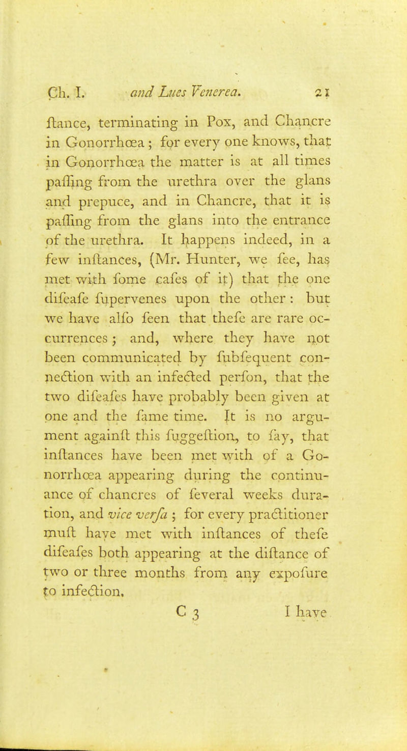 ftance, terminating in Pox, and Chancre in Gonorrhoea ; for every one knows, that in Gonorrhoea the matter is at all times paffing from the urethra over the glans and prepuce, and in Chancre, that it is paffing from the glans into the entrance of the urethra. It happens indeed, in a few inftances, (Mr. Hunter, we fee, has met with fome cafes of it) that the one difeafe fupervenes upon the other : but we have alfo feen that thefe are rare oc- currences ; and, where they have not been communicated by fubfequent con- nection with an infected perfon, that the two difeafes have probably been given at one and the fame time. \t is no argu- ment againft this fuggeftion, to fay, that inflances have been met with of a Go- norrhoea appearing during the continu- ance of chancres of feveral weeks dura- tion, and vice verfa ; for every practitioner mud have met with inflances of thefe difeafes both appearing at the diftance of two or three months from any expofure to infection. C 3 I have