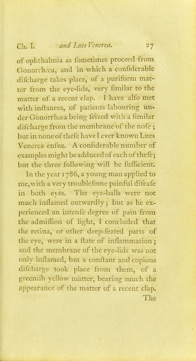 of ophthalmia as fometimes proceed from Gonorrhoea, and in which a considerable difcharge takes place, of a puriform mat- ter from the eye-lids, very fimilar to the matter of a recent clap. I have alfo met with instances, of patients labouring un- der Gonorrhoea being feized with a fimilar difcharge from the membrane of the nofe ; but in none of thefe have I ever known Lues Venerea enfue. A considerable number of examples might be adduced of each of thefe; but the three following will be fufficient. In the year 1786, a young man applied to me, with a very troublefome painful difeafe in both eyes. The eye-balls were not much inflamed outwardly; but as he ex- perienced an intenfe degree of pain from the admimon of light, I concluded that the retina, or other deep-feated parts of the eye, were in a ftate of inflammation; and the membrane of the eye-lids was not only inflamed, but a conftant and copious difcharge took place from them, of a greenifh yellow matter, bearing much the appearance of the matter of a recent clap. The