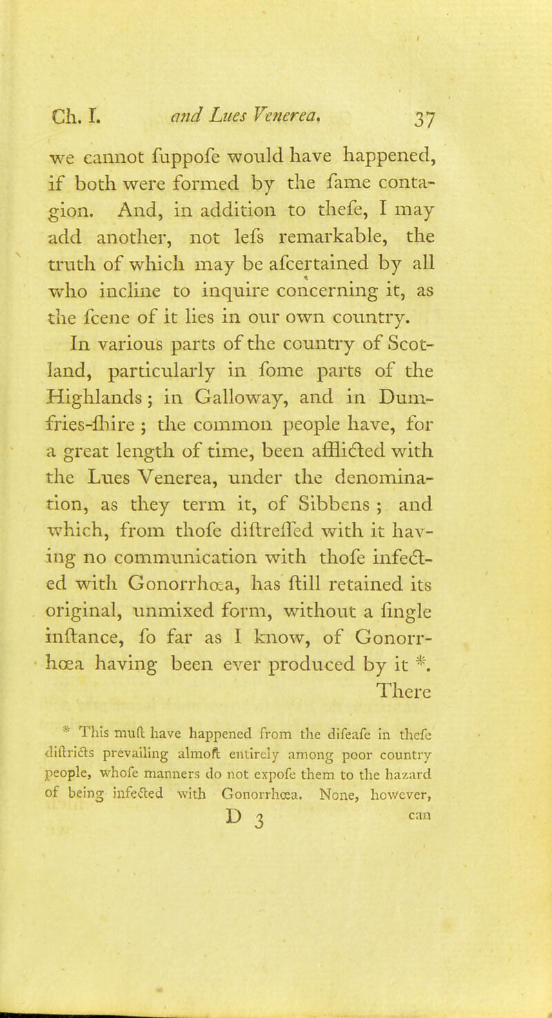 we cannot fuppofe would have happened, if both were formed by the fame conta- gion. And, in addition to thefe, I may add another, not lefs remarkable, the truth of which may be afcertained by all who incline to inquire concerning it, as the fcene of it lies in our own country. In various parts of the country of Scot- land, particularly in fome parts of the Highlands; in Galloway, and in Dum- fries-fhire ; the common people have, for a great length of time, been afflicted with the Lues Venerea, under the denomina- tion, as they term it, of Sibbens ; and which, from thofe diflreffed with it hav- ing no communication with thofe infect- ed with Gonorrhoea, has ftill retained its original, unmixed form, without a Angle inftance, fo far as I know, of Gonorr- hoea having been ever produced by it *. There * This mud have happened from the difeafe in thefe cliftricTs prevailing almoft entirely among poor country- people, whofe manners do not expofe them to the hazard of being infetfed with Gonorrhoea. None, however, D 3 can