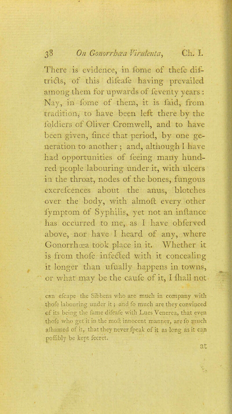 There is evidence, in fome of thefc dif- tricls, of this dileafe having prevailed among them for upwards of feventy years : Nay, in fome of them, it is faid, from tradition, to have been left there by the fqldiers of Oliver Cromwell, and to have been given, fined that period, by one ge- neration to another ; and, although I have had opportunities of feeing many hund- red people labouring under it, with, ulcers in the throat, nodes of the bones, fungous excrefcences about the anus, blotches over the body, with almoft every other fymptom 6f Syphilis,, yet not an inftance has occurred to me, as I have obferved above, nor have I heard of any, where Gonorrhoea took place in it. Whether it is from thofe infected with it concealing it longer than ufually happens in towns, or what may be the caufe of it, I lhall not can efcape the Sibbens who are much in company with thofe labouring under it; and fo much are they convinced of its being the fame difeafe with Lues Venerea, that even thofe who get it in the molt innocent manner, are fo much alhamed of it, that they never fpeak of it as long as it c?.n poflibly be kept fecret. at