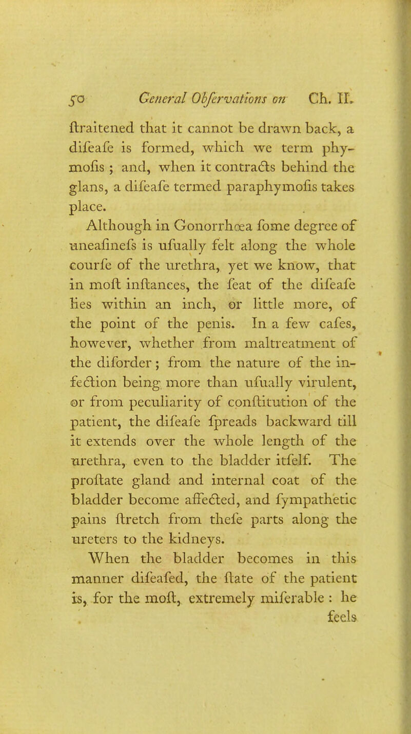 ftraitened that it cannot be drawn back, a difeafe is formed, which we term phy- moris ; and, when it contracts behind the glans, a difeafe termed paraphymofis takes place. Although in Gonorrhoea fome degree of uneafinefs is ufually felt along the whole courfe of the urethra, yet we know, that in moft inflanees, the feat of the difeafe lies within an inch, or little more, of the point of the penis. In a few cafes, however, whether from maltreatment of the diforder; from the nature of the in- fection being more than ufually virulent, or from peculiarity of conftitution of the patient, the difeafe fpreads backward till it extends over the whole length of the urethra, even to the bladder itfelf. The proftate gland and internal coat of the bladder become affected, and fympathetic pains ftretch from thefe parts along the ureters to the kidneys. When the bladder becomes in this manner difeafed, the ftate of the patient is, for the moft, extremely miferable : he feels