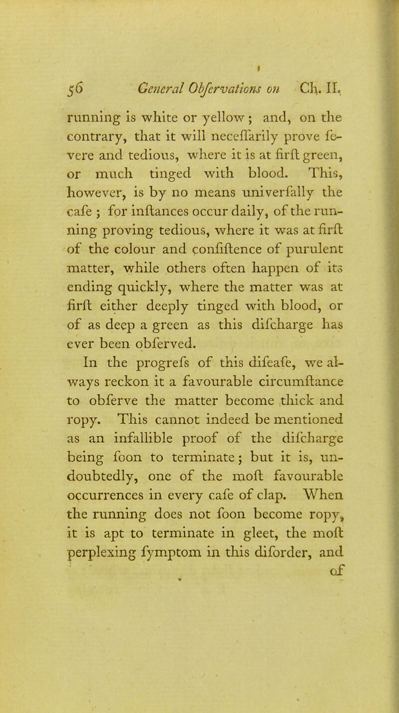 running is white or yellow ; and, on the contrary, that it will neceffarily prove fe- vere and tedious, where it is at firft green, or much tinged with blood. This, however, is by no means univerfally the cafe ; for inftances occur daily, of the run- ning proving tedious, where it was at firft of the colour and confiftence of purulent matter, while others often happen of its ending quickly, where the matter was at firft either deeply tinged with blood, or of as deep a green as this difcharge has ever been qbferved. In the progrefs of this difeafe, we al- ways reckon it a favourable circumftance to obferve the matter become thick and ropy. This cannot indeed be mentioned as an infallible proof of the difcharge being foon to terminate j but it is, un- doubtedly, one of the molt favourable occurrences in every cafe of clap. When the running does not foon become ropy, it is apt to terminate in gleet, the moft perplexing fymptom in this diforder, and of