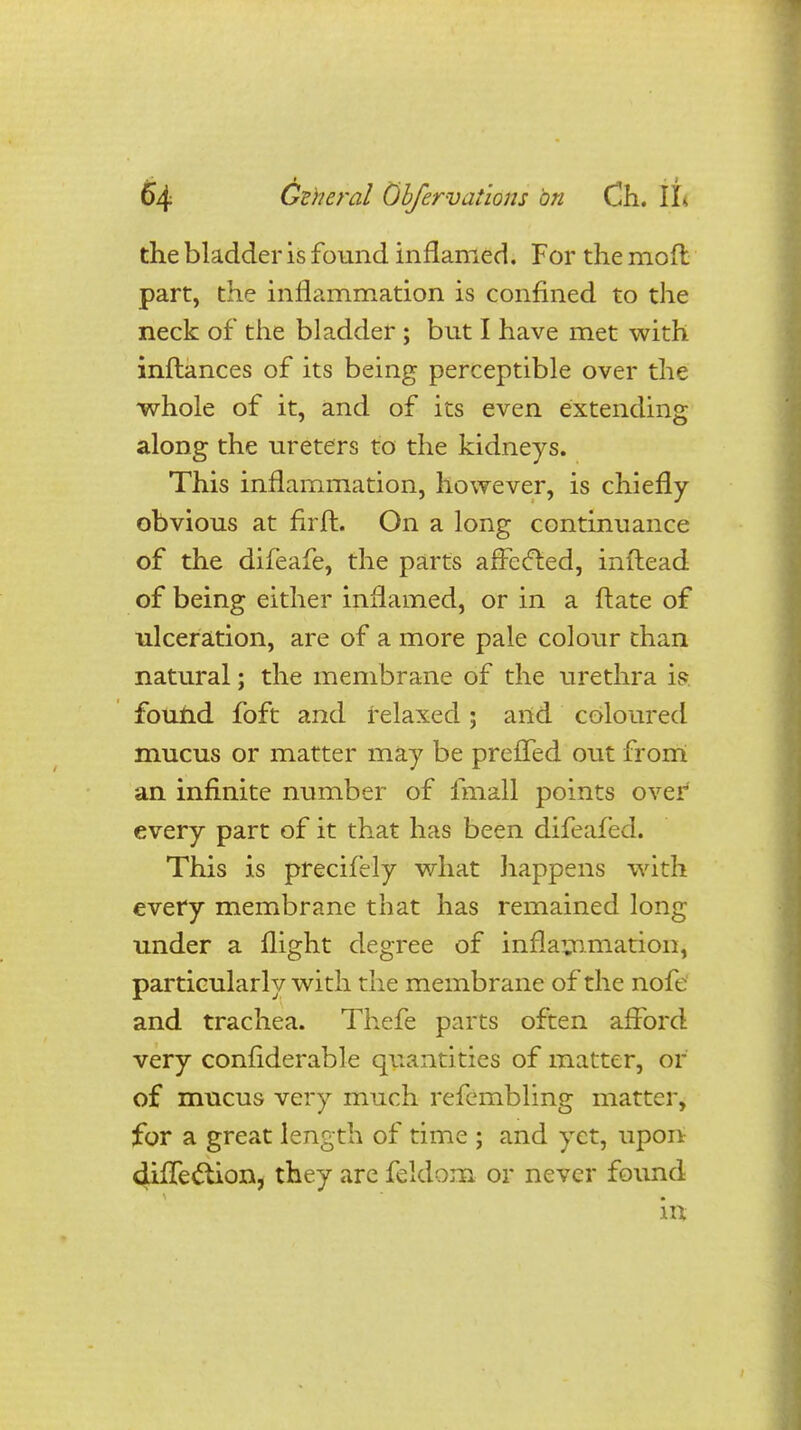 the bladder is found inflamed. For the moft part, the inflammation is confined to the neck of the bladder ; but I have met with inftances of its being perceptible over the whole of it, and of its even extending along the ureters to the kidneys. This inflammation, however, is chiefly obvious at nrft. On a long continuance of the difeafe, the parts afrecled, inftead of being either inflamed, or in a ftate of ulceration, are of a more pale colour than natural; the membrane of the urethra is. found foft and relaxed; and coloured mucus or matter may be prefTed out from an infinite number of fmall points over every part of it that has been difeafed. This is precifely what happens with every membrane that has remained long under a flight degree of inflammation, particularly with the membrane of the nofe and trachea. Thefe parts often afford very confiderable quantities of matter, or of mucus very much refembling matter, for a great length of time ; and yet, upon diffec'tion, they are feldom or never found . m