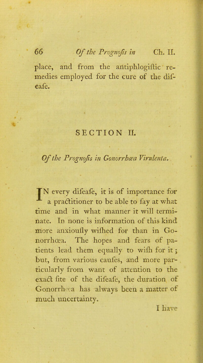 place, and from the aritiphlogiftic re- medies employed for the cure of the dif- eafe. SECTION II. Of the Prognofis in Gonorrhoea Virulenta, TN every difeafe, it is of importance for a practitioner to be able to fay at what time and in what manner it will termi- nate. In none is information of this kind more anxiouily wifhed for than in Go- norrhoea. The hopes and fears of pa- tients lead them equally to wifh for it; but, from various caufes, and more par- ticularly from want of attention to the exact lite of the difeafe, the duration of Gonorrh pea has always been a matter of much uncertainty, I have