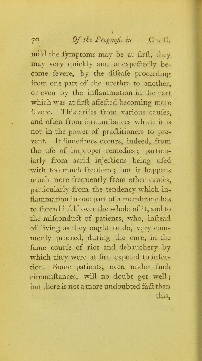 mild the fymptoms may be at firft, they may very quickly and unexpectedly be- come fevere, by the difeafe proceeding from one part of the urethra to another, or even by the inflammation in the part which was at firft affected becoming more fevere. This arifes from various caufes, and often from circumftances which it is not in the power of practitioners to pre- vent. It fometimes occurs, indeed, from the ufe of improper remedies ; particu- larly from acrid injections being ufed with too much freedom ; but it happens much more frequently from other caufes, particularly from the tendency which in- flammation in one part of a membrane has to fpread itfelf over the whole of it, and to the mifconduct of patients, who, inftead of living as they ought to do, very com- monly proceed, during the cure, in the fame courfe of riot and debauchery by which they were at firft expofed to infec- tion. Some patients, even under fuch circumftances, will no doubt get well; but there is not a more undoubted fact than this,