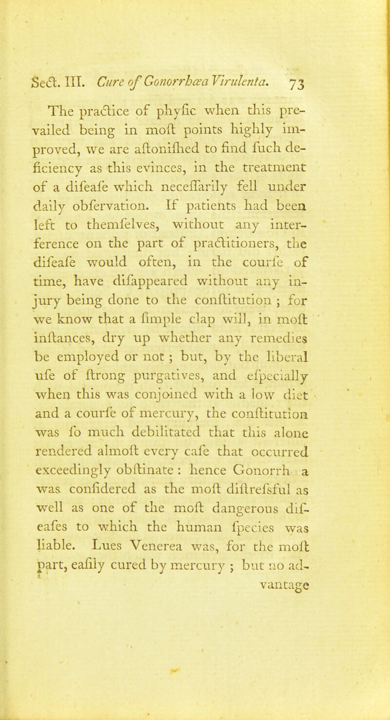 The practice of phyfic when this pre- vailed being in moft points highly im- proved, we are aftonifhed to find fuch de- ficiency as this evinces, in the treatment of a difeafe which neceflarily fell under daily obfervation. If patients had been left to themfelves, without any inter- ference on the part of practitioners, the difeafe would often, in the courfe of time, have difappeared without any in- jury being done to the conftitution ; for we know that a llmple clap will, in molt inftances, dry up whether any remedies be employed or not ; but, by the liberal ufe of ftrong purgatives, and efpecially when this was conjoined with a low diet and a courfe of mercury, the conftitution was fo much debilitated that this alone rendered almoit every cafe that occurred exceedingly obftinate : hence Gonorrh a was confidered as the moft diflrefsful as well as one of the moft dangerous dif- eafes to which the human fpecies was liable. Lues Venerea was, for the moft part, eafily cured by mercury j but no ad- vantage