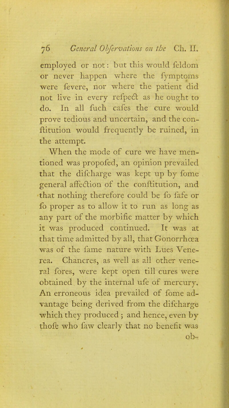 employed or not: but this would fcldom or never happen where the fymptoms were fevere, nor where the patient did not live in every refpect as he ought to do. In all fuch cafes the cure would prove tedious and uncertain, and the con- ftitution would frequently be ruined, in the attempt. When the mode of cure we have men- tioned was propofed, an opinion prevailed that the difcharge was kept up by fome general affection of the conftitution, and that nothing therefore could be fo fafe or fo proper as to allow it to run as long as any part of the morbific matter by which it was produced continued. It was at that time admitted by all, that Gonorrhoea was of the fame nature with Lues Vene- rea. Chancres, as well as all other vene- ral fores, were kept open till cures were obtained by the internal ufe of mercury. An erroneous idea prevailed of fome ad- vantage being derived from the difcharge which they produced ; and hence, even by thofe who law clearly that no benefit was ob-<