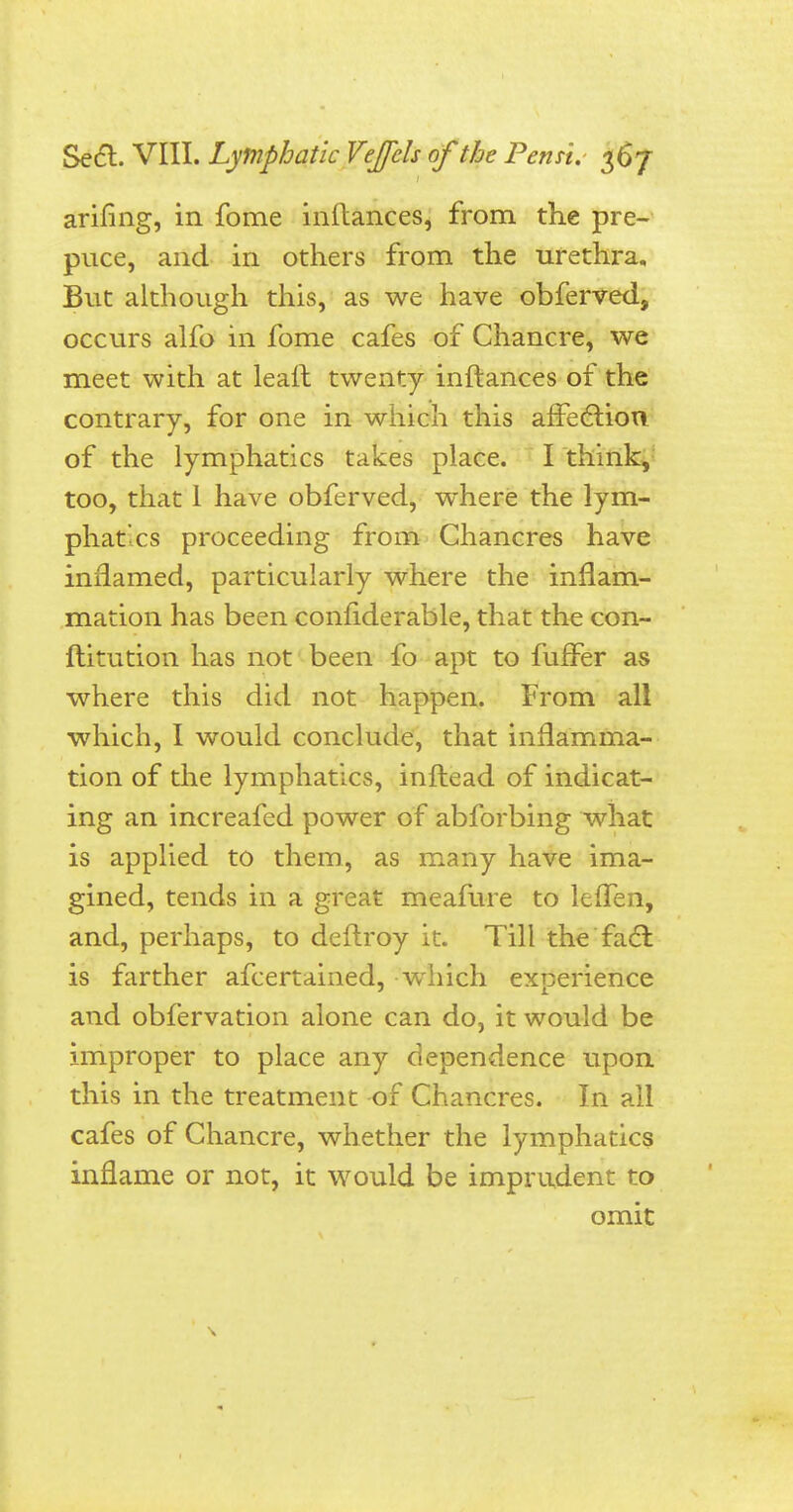 arifing, in fome inftances, from the pre- puce, and in others from the urethra. But although this, as we have obferved, occurs alfo in fome cafes of Chancre, we meet with at leaft twenty inftances of the contrary, for one in which this affection of the lymphatics takes place. I think, too, that 1 have obferved, where the lym- phatics proceeding from Chancres have inflamed, particularly where the inflam- mation has been confiderable, that the con- ftitution has not been fo apt to fuffer as where this did not happen. From all which, I would conclude, that inflamma- tion of the lymphatics, inftead of indicat- ing an increafed power of abforbing what is applied to them, as many have ima- gined, tends in a great meafure to leffen, and, perhaps, to deftroy it. Till the fact is farther afcertained, which experience and obfervation alone can do, it would be improper to place any dependence upon this in the treatment of Chancres. In all cafes of Chancre, whether the lymphatics inflame or not, it would be imprudent to omit