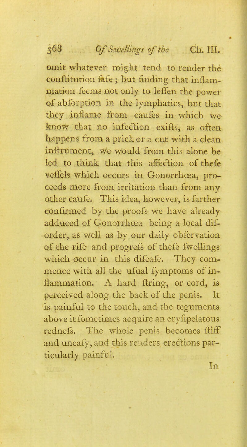 omit whatever might tend to render the constitution fafe ; but finding that inflam- mation feems not only to leffen the power of abforption in the lymphatics, but that they inflame from caufes in which we know that no infection exifts, as often happens from a prick or a cut with a clean inrlrument, we would from this alone be led to think that this affection of thefe veffels which occurs in Gonorrhoea, pro- ceeds more from irritation than from any other catife. This idea, however, is farther confirmed by the proofs we have already adduced of Gonorrhoea being a local dis- order, as well as by our daily obfervation of the rife and progrefs of thefe fwellings which occur in this difeafe. They com- mence with all the ufual fymptoms of in- flammation. A hard firing, or cord, is perceived along the back of the penis. It is painful to the touch, and the teguments above itfometimes acquire an erysipelatous rednefs. The whole penis becomes ftiff and uneafy, and this renders erections par- ticularly painful. In