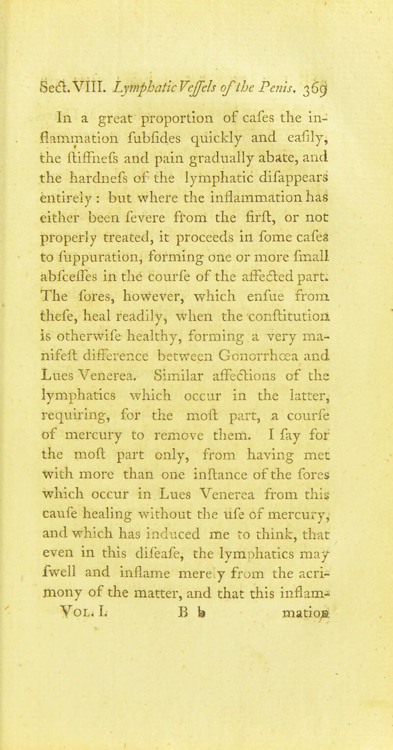 In a great proportion of cafes the in- flammation fubfides quickly and eafily, the ftiffnefs and pain gradually abate, and the hardnefs of the lymphatic difappears entirely : but where the inflammation has either been fevere from the nrft, or not properly treated, it proceeds in fome cafes to fuppuration, forming one or more fmall abfeeffes in the courfe of the affected part. The fores, however, which enfue from thefe, heal readily, when the conftitutiori is otherwife healthy, forming a very ma- nifeft difference between Gonorrhoea and Lues Venerea. Similar affections of the lymphatics which occur in the latter, requiring, for the moll part, a courfe of mercury to remove them. I fay for the mofl part only, from having met with more than one inftance of the fores which occur in Lues Venerea from this caufe healing without the ufe of mercury, and which has induced me to think, that even in this difeafe, the lymphatics may fwell and inflame mere y from the acri- mony of the matter, and that this inflam- Yol. L B b matioBt