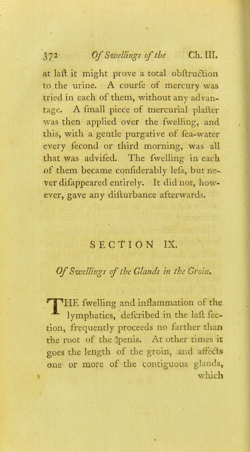 at laft it might prove a total obftruc'tion to the urine. A courfe of mercury was tried in each of them, without any advan- tage. A fmall piece of mercurial plafter was then applied over the fwelling, and this, with a gentle purgative of fea-water every fecond or third morning, was all that was advifed. The fwelling in each of them became considerably lefs, but ne- ver difappeared entirely. It did not, how- ever, gave any difturbance afterwards. SECTION IX. Of Swellings of the Glands in the Groin, HPHE fwelling and inflammation of the lymphatics, defcribed in the laft fec- tion, frequently proceeds no farther than the root of the 'jpenis. At other times it goes the length of the groin, and afFecls one or more of the contiguous glands, which