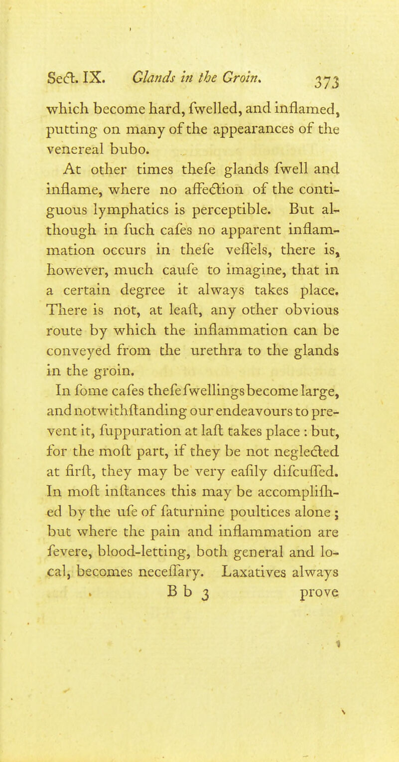 which become hard, fwelled, and inflamed, putting on many of the appearances of the venereal bubo. At other times thefe glands fwell and inflame, where no affection of the conti- guous lymphatics is perceptible. But al- though in fuch cafes no apparent inflam- mation occurs in thefe vefTels, there is, however, much caufe to imagine, that in a certain degree it always takes place. There is not, at lead, any other obvious route by which the inflammation can be conveyed from the urethra to the glands in the groin. In fome cafes thefe fwellings become large, and notwithstanding our endeavours to pre- vent it, fupparation at lafl takes place : but, for the moft part, if they be not negledled at firft, they may be very eanly difcuffed. In moft inftances this may be accomplilh- ed by the ufe of faturnine poultices alone ; but where the pain and inflammation are fevere, blood-letting, both general and lo- cal, becomes necefTary. Laxatives always B b 3 prove