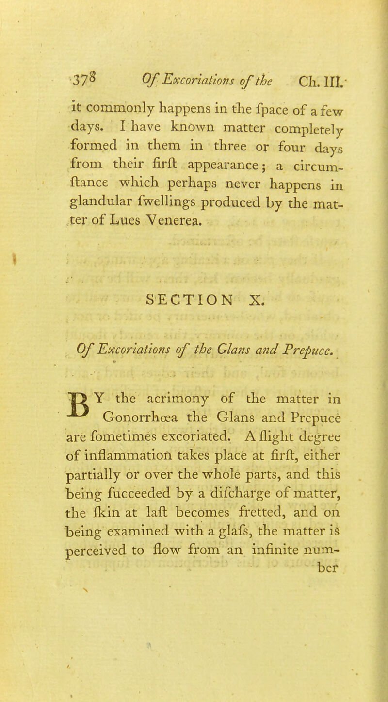 it commonly happens in the fpace of a few- days. I have known matter completely formed in them in three or four days from their firft appearance; a circum- flance which perhaps never happens in glandular fwellings produced by the mat- ter of Lues Venerea. SECTION X. Of Excoriations of the Glans and Prepuce. T> Y the acrimony of the matter in Gonorrhoea the Glans and Prepuce are fometimes excoriated. A flight degree of inflammation takes place at firft, either partially or over the whole parts, and this being fucceeded by a difcharge of matter, the fkin at laft becomes fretted, and on being examined with a glafs, the matter is perceived to flow from an infinite num- ber