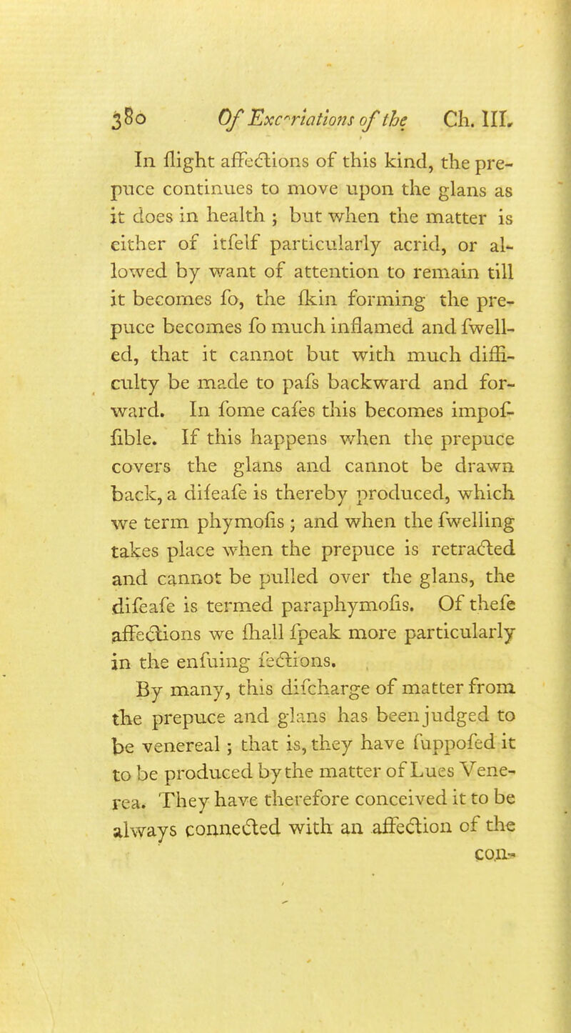 In flight affections of this kind, the pre- puce continues to move upon the glans as it does in health ; but when the matter is either of itfelf particularly acrid, or al- lowed by want of attention to remain till it becomes fo, the fkin forming the pre- puce becomes fo much inflamed and fwell- ed, that it cannot but with much diffi- culty be made to pafs backward and for- ward. In fome cafes this becomes impof- fible. If this happens when the prepuce covers the glans and cannot be drawn back, a difeafe is thereby produced, which we term phymofis ; and when the fwelling takes place when the prepuce is retracted and cannot be pulled over the glans, the difeafe is termed paraphymofis. Of thefe affections we mail fpeak more particularly in the enfuing lections. By many, this discharge of matter from the prepuce and glans has been judged to t>e venereal; that is, they have fuppofed it to be produced by the matter of Lues Vene- rea. They have therefore conceived it to be always connected with an .affection of the con-