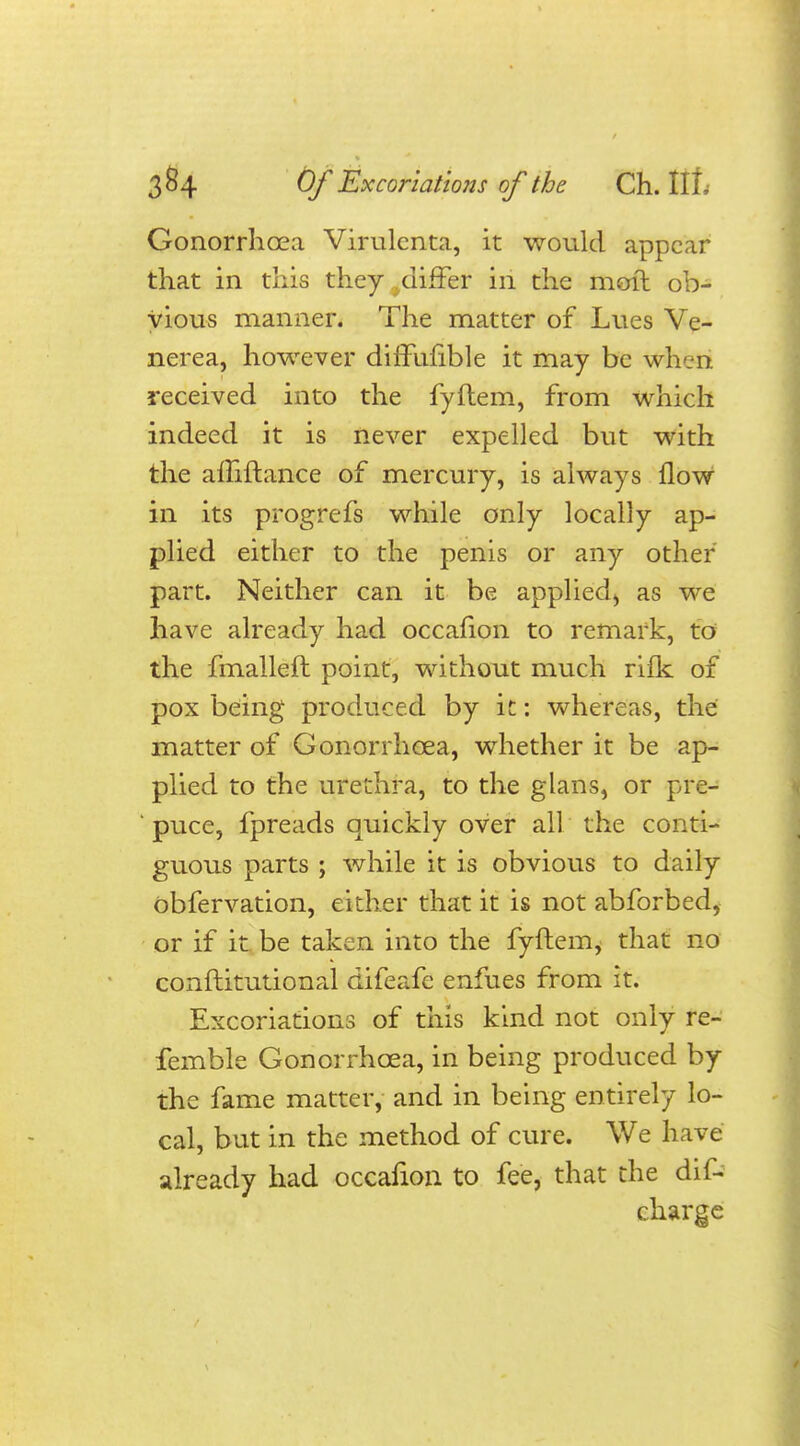 Gonorrhoea Virulenta, it would appear that in this they .differ in the moil ob- vious manner. The matter of Lues Ve- nerea, however diffuuble it may be when received into the fyftem, from which indeed it is never expelled but with the aluftance of mercury, is always flow in its progrefs while only locally ap- plied either to the penis or any other part. Neither can it be applied^ as we have already had occafion to remark, to the fmalleft point, without much rifk of pox being produced by it: whereas, the matter of Gonorrhoea, whether it be ap- plied to the urethra, to the glans, or pre- ' puce, fpreads quickly over all the conti- guous parts ; while it is obvious to daily obfervation, either that it is not abforbed, or if it be taken into the fyftem, that no conftitutional difeafe enfues from it. Excoriations of this kind not only re- femble Gonorrhoea, in being produced by the fame matter, and in being entirely lo- cal, but in the method of cure. We have already had occafion to fee, that the dis- charge