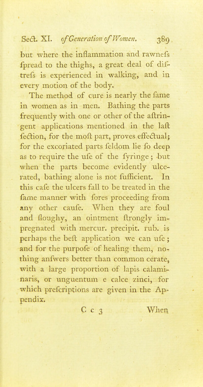 Sect. XI. of Generation of Women, 389 but where the inflammation and rawnefs fpread to the thighs, a great deal of dif- trefs is experienced in walking, and in every motion of the body. The method of cure is nearly the fame in women as in men. Bathing the parts frequently with one or other of the aftrin- gent applications mentioned in the laft fection, for the moft part, proves effectual; for the excoriated parts feldom lie fo deep as to require the ufe of the fyringe; but when the parts become evidently ulce- rated, bathing alone is not fufficient. In this cafe the ulcers fall to be treated in the fame manner with fores proceeding from any other caufe. When they are foul and floughy, an ointment ftrongly im- pregnated with mercur. precipit. rub. is perhaps the befl application we can ufe ; and for the purpofe of healing them, nor thing anfwers better than common cerate, with a large proportion of lapis calami- naris, or unguentum e calce zinci, for which prescriptions are given in the Ap- pendix. C c 3 When