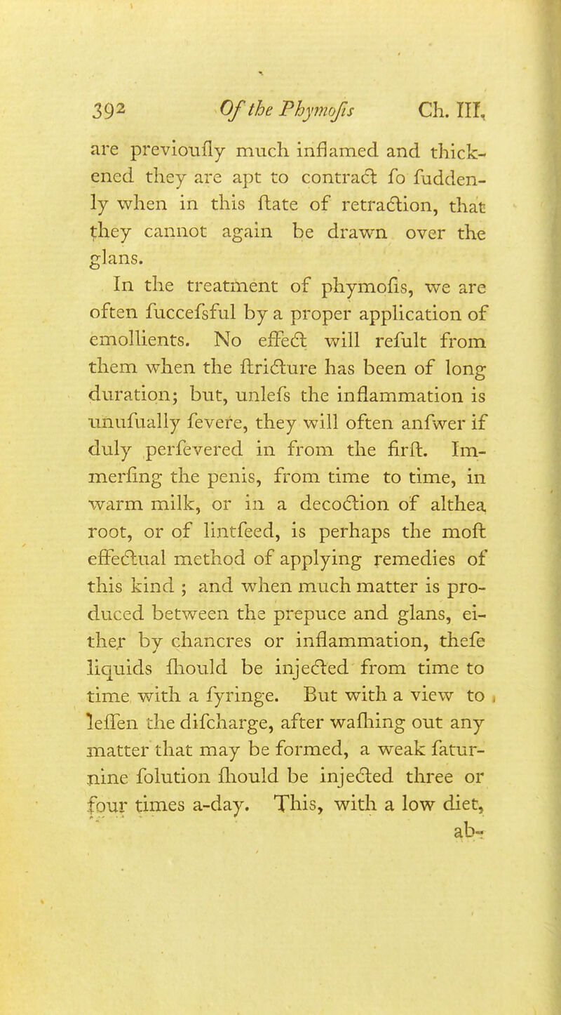 are previoufly much inflamed and thick- ened they are apt to contract fo fudden- ly when in this ftate of retraction, that {hey cannot again be drawn over the glans. In the treatment of phymofis, we are often fuccefsful by a proper application of emollients. No effect will refult from them when the ftricture has been of long duration; but, unlefs the inflammation is unufually fevere, they will often anfwer if duly perfevered in from the nrft. Im- merfing the penis, from time to time, in ■warm milk, or in a decoction of althea root, or of lintfeed, is perhaps the moft effectual method of applying remedies of this kind ; and when much matter is pro- duced between the prepuce and glans, ei- ther by chancres or inflammation, thefe liquids mould be injected from time to time with a fyringe. But with a view to i leffen the difcharge, after wafhing out any matter that may be formed, a weak fatur- nine folution mould be injected three or tour times a-day. This, with a low diet, ab-