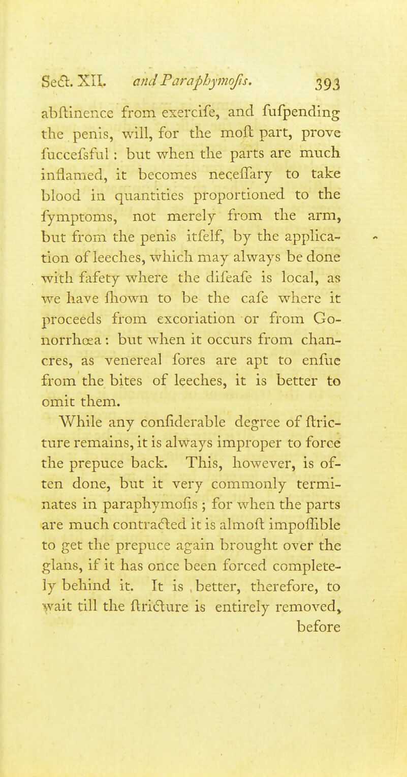 abftinence from exercife, and fufpending the penis, will, for the moft part, prove fuccefsful: but when the parts are much inflamed, it becomes necefTary to take blood in quantities proportioned to the fymptoms, not merely from the arm, but from the penis itfelf, by the applica- tion of leeches, which may always be done with fafety where the difeafe is local, as we have mown to be the cafe where it proceeds from excoriation or from Go- norrhoea : but when it occurs from chan- cres, as venereal fores are apt to enfue from the bites of leeches, it is better to omit them. While any confiderable degree of ftric- ture remains, it is always improper to force the prepuce back. This, however, is of- ten done, but it very commonly termi- nates in paraphymofis ; for when the parts are much contracted it is almoft impomble to get the prepuce again brought over the glans, if it has once been forced complete- ly behind it. It is , better, therefore, to wait till the ftriclure is entirely removed, before