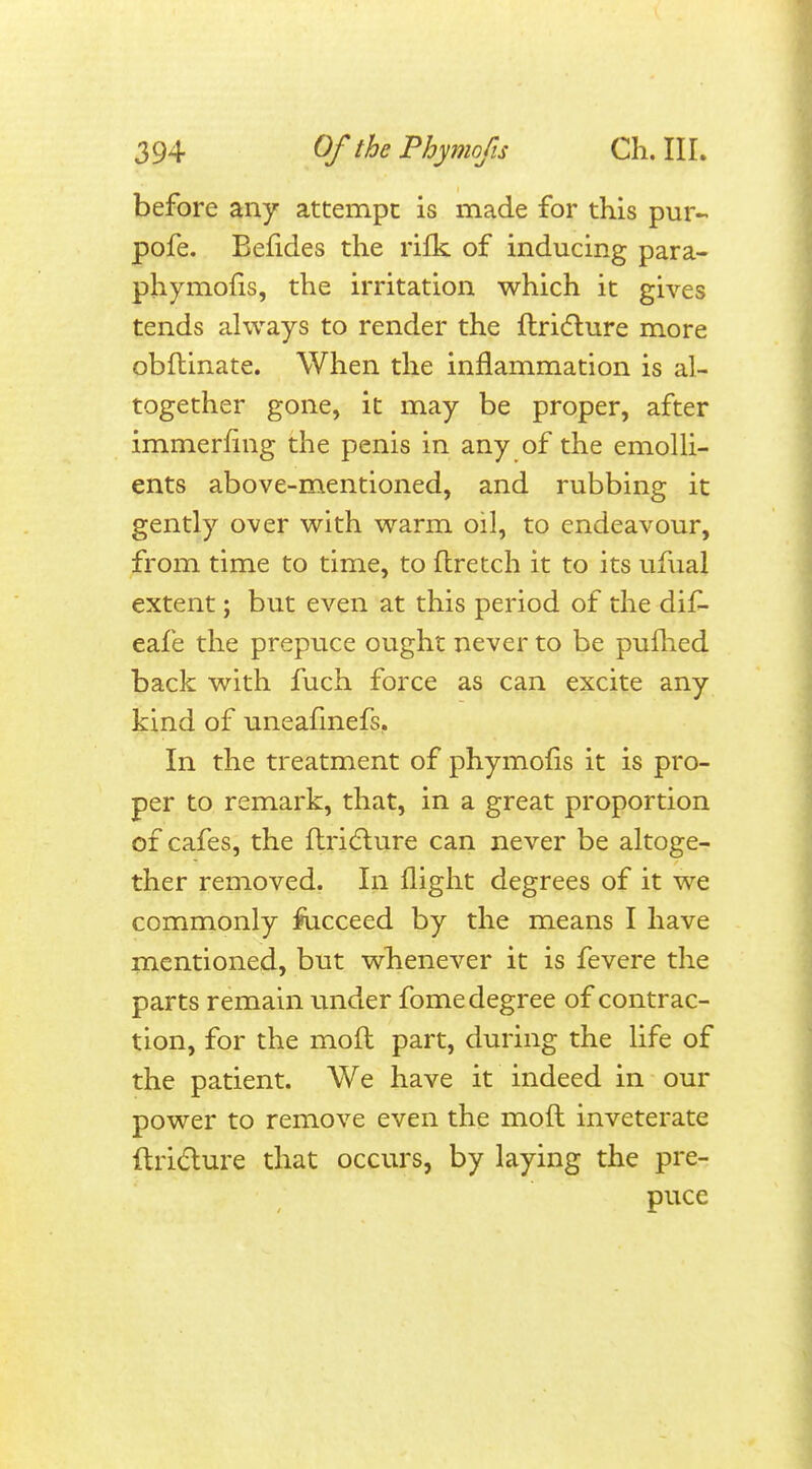 before any attempt is made for this pur- pofe. Befides the rifk of inducing para- phymofis, the irritation which it gives tends always to render the flridlure more obftinate. When the inflammation is al- together gone, it may be proper, after immerfing the penis in any of the emolli- ents above-mentioned, and rubbing it gently over with warm oil, to endeavour, from time to time, to flretch it to its ufual extent; but even at this period of the dif- eafe the prepuce ought never to be pufhed back with fuch force as can excite any kind of uneafmefs. In the treatment of phymofis it is pro- per to remark, that, in a great proportion of cafes, the ftric'ture can never be altoge- ther removed. In flight degrees of it we commonly fiicceed by the means I have mentioned, but whenever it is fevere the parts remain under fome degree of contrac- tion, for the moft part, during the life of the patient. We have it indeed in our power to remove even the moft inveterate ftri&ure that occurs, by laying the pre- puce