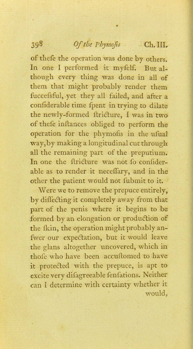 of thefe the operation was done by others. In one I performed it myfelf. But al- though every thing was done in all of them that might probably render them fuccefsful, yet they all failed, and after a considerable time fpent in trying to dilate the newly-formed ftricture, I was in two of thefe inftances obliged to perform the operation for the phymofis in the ufual way,by making a longitudinal cut through all the remaining part of the preputium. In one the ftricture was not fo confider- able as to render it necefTary, and in the other the patient would not fubmit to it. Were we to remove the prepuce entirely, by difTecting it completely away from that part of the penis where it begins to be formed by an elongation or production of the fkin, the operation might probably an- fwer our expectation, but it would leave the glans altogether uncovered, which in thofe who have been accuftomed to have it protected with the prepuce, is apt to excite very difagreeable fenfations. Neither can I determine with certainty whether it would j