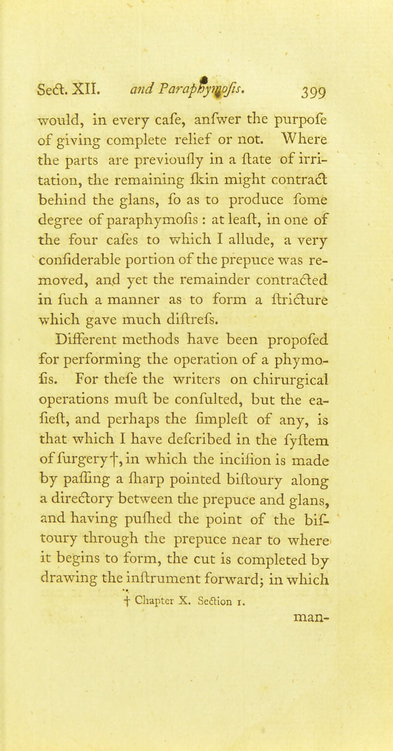 would, in every cafe, anfwer the purpofe of giving complete relief or not. Where the parts are previoufly in a date of irri- tation, the remaining fkin might contract behind the glans, fo as to produce fome degree of paraphymofis: at lead, in one of the four cafes to which I allude, a very confiderable portion of the prepuce was re- moved, and yet the remainder contracted in fuch a manner as to form a ftriclure which gave much diftrefs. Different methods have been propofed for performing the operation of a phymo- £s. For thefe the writers on chirurgical operations muft be confulted, but the ea- fieft, and perhaps the fimpleft of any, is that which I have defcribed in the fyftem of furgeryf,in which the incilion is made by pamng a fharp pointed biftoury along a directory between the prepuce and glans, and having pufhed the point of the bif- toury through the prepuce near to where it begins to form, the cut is completed by drawing the inftrument forward; in which f Chapter X. Section r. man-