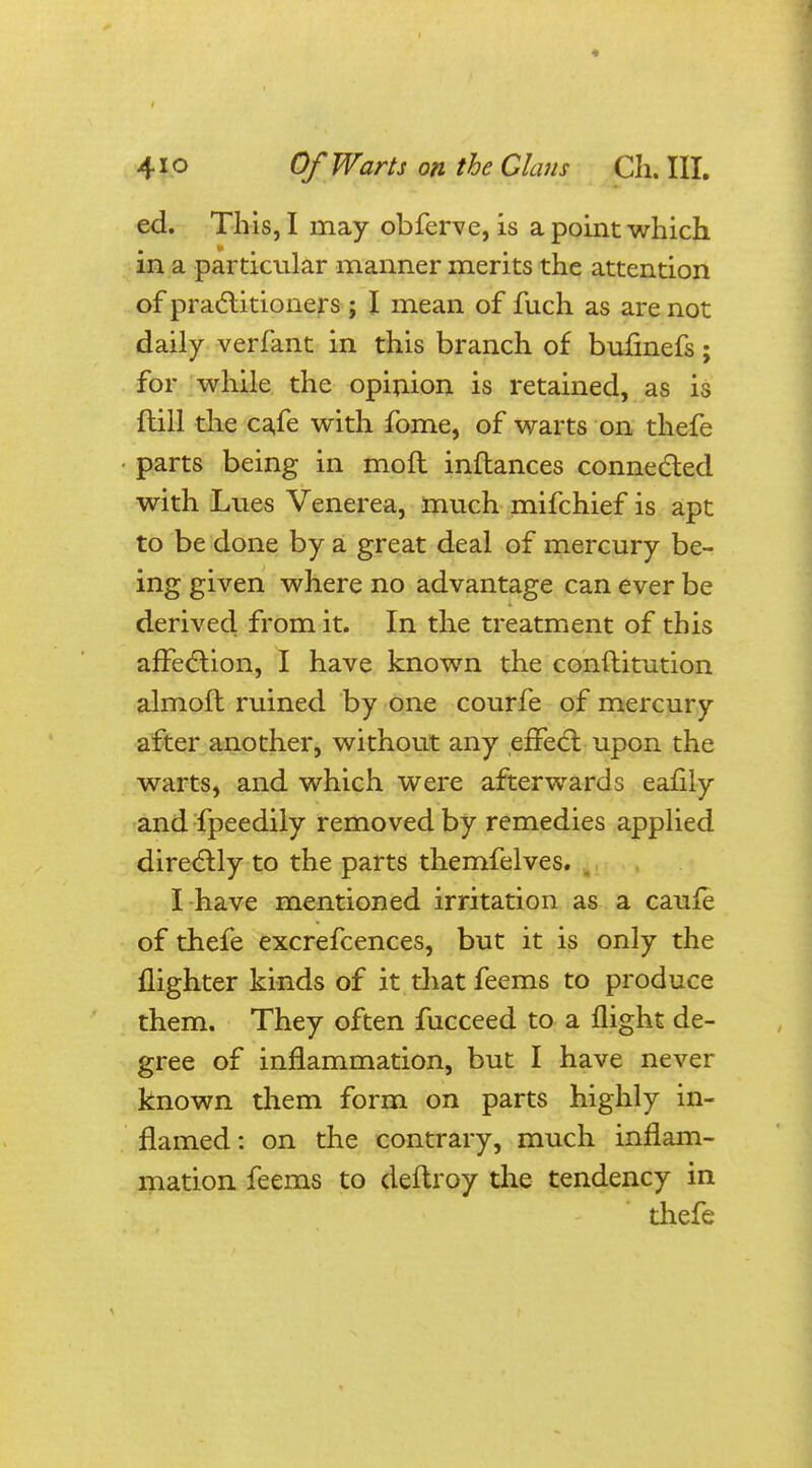 ed. This, I may obferve, is a point which in a particular manner merits the attention of practitioners ; I mean of fuch as are not daily verfant in this branch of bufinefs; for while the opinion is retained, as is {till the cafe with fome, of warts on thefe parts being in moll inflances connected with Lues Venerea, much mifchief is apt to be done by a great deal of mercury be- ing given where no advantage can ever be derived from it. In the treatment of this affection, I have known the conftitution almoft ruined by one courfe of mercury after another, without any effect: upon the warts, and which were afterwards eafily and fpeedily removed by remedies applied directly to the parts themfelves. I have mentioned irritation as a cauie of thefe excrefcences, but it is only the {lighter kinds of it that feems to produce them. They often fucceed to a flight de- gree of inflammation, but I have never known them form on parts highly in- flamed : on the contrary, much inflam- mation feems to deftroy the tendency in thefe