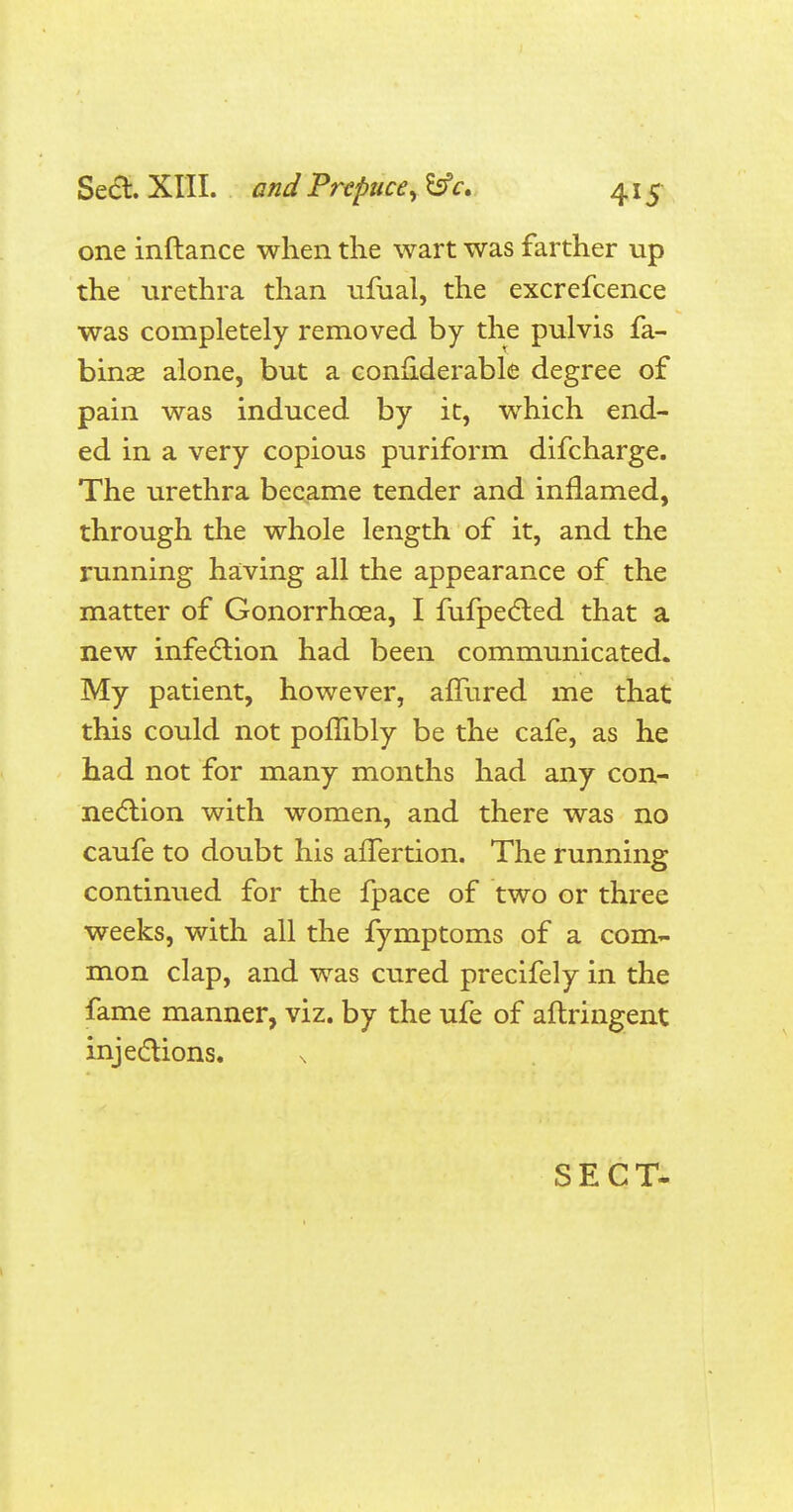 one inftance when the wart was farther up the urethra than ufual, the excrefcence was completely removed by the pulvis fa- binse alone, but a conuderable degree of pain was induced by it, which end- ed in a very copious puriform difcharge. The urethra became tender and inflamed, through the whole length of it, and the running having all the appearance of the matter of Gonorrhoea, I fufpected that a new infection had been communicated. My patient, however, amired me that this could not pombly be the cafe, as he had not for many months had any con- nection with women, and there was no caufe to doubt his afTertion. The running continued for the fpace of two or three weeks, with all the fymptoms of a com- mon clap, and was cured precifely in the fame manner, viz. by the ufe of aftringent injections. SECT-