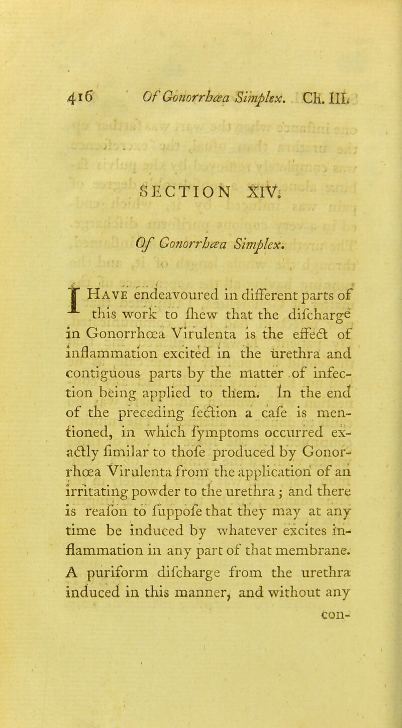 SECTION XIV. Of Gonorrhoea Simplex, T Have endeavoured in different parts of A this work to mew that the difcharge in Gonorrhoea Virulenta is the effect of inflammation excited in the urethra and contiguous parts by the matter of infec- tion being applied to them. In the end of the preceding fection a cafe is men- tioned, in which fymptoms occurred ex- actly limilar to thofe produced by Gonor- rhoea Virulenta from the application of an irritating powder to the urethra; and there is reafon to fuppofe that they may at any time be induced by whatever excites in- flammation in any part of that membrane. A puriform difcharge from the urethra induced in this manner, and without any con-