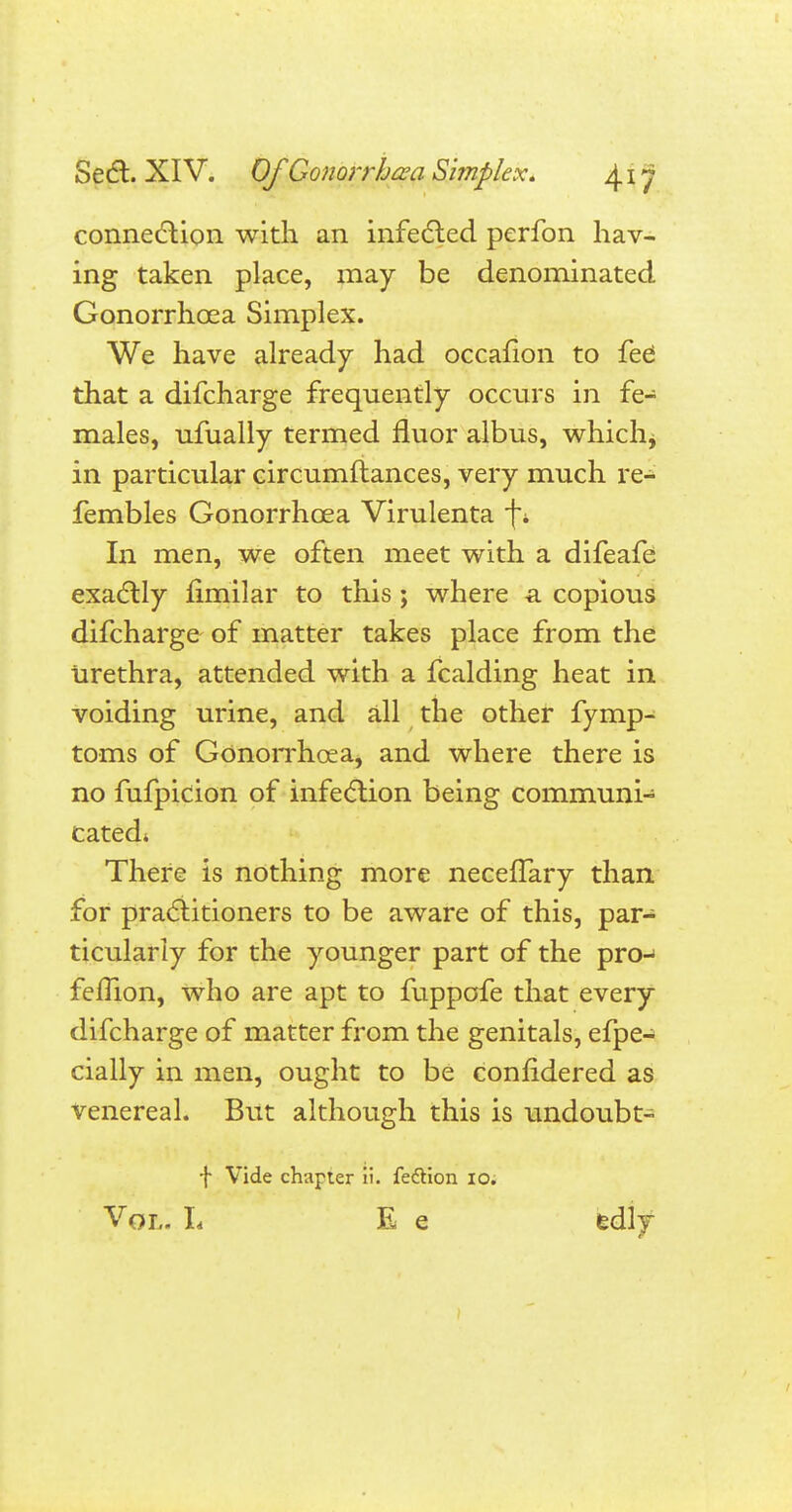 connection with an infe(5led perfon hav- ing taken place, may be denominated Gonorrhoea Simplex. We have already had occafion to fee' that a difcharge frequently occurs in fe- males, ufually termed fluor albus, which* in particular circumftances, very much re- fembles Gonorrhoea Virulenta f* In men, we often meet with a difeafe exactly fimilar to this; where a copious difcharge of matter takes place from the urethra, attended with a fcalding heat in voiding urine, and all the other fymp- toms of Gonorrhoea, and where there is no fufpicion of infection being communi- cated* There is nothing more neceffary than for practitioners to be aware of this, par- ticularly for the younger part of the pro- femon, who are apt to fuppofe that every difcharge of matter from the genitals, efpe- cially in men, ought to be confidered as Venereal. But although this is undoubt- f Vide chapter ti. fection 10. Vol. L E e