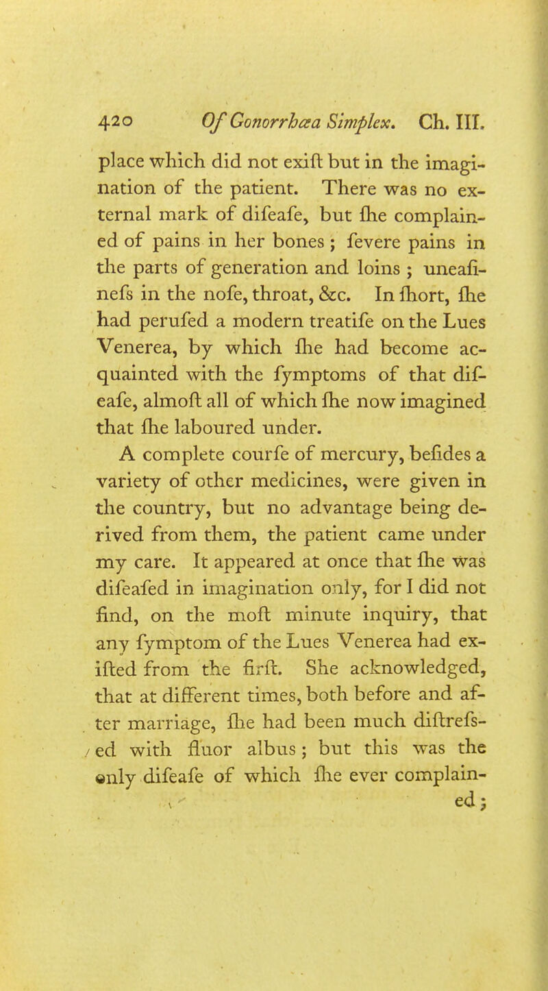 place which did not exift but in the imagi- nation of the patient. There was no ex- ternal mark of difeafe, but {he complain- ed of pains in her bones ; fevere pains in the parts of generation and loins ; uneafi- nefs in the nofe, throat, &c. In fhort, {he had perufed a modern treatife on the Lues Venerea, by which {he had become ac- quainted with the fymptoms of that dif- eafe, almoft all of which {he now imagined that {he laboured under. A complete courfe of mercury, befides a variety of other medicines, were given in the country, but no advantage being de- rived from them, the patient came under my care. It appeared at once that Ihe was difeafed in imagination only, for I did not find, on the mofh minute inquiry, that any fymptom of the Lues Venerea had ex- ifted from the firft. She acknowledged, that at different times, both before and af- ter marriage, {lie had been much diftrefs- / ed with fluor albus; but this was the ©nly difeafe of which fhe ever complain- ed 5