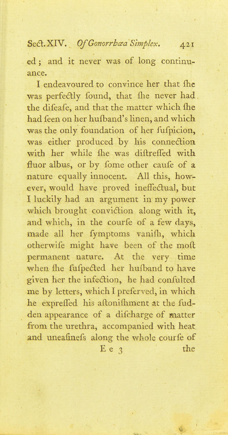 ed ; and it never was of long continu- ance. I endeavoured to convince her that {he was perfectly found, that ilie never had the difeafe, and that the matter which fhe had feen on her hufband's linen, and which was the only foundation of her fufpicion, was either produced by his connection with her while Ihe was diftrelTed with fluor albus, or by fome other caufe of a nature equally innocent. All this, how- ever, would have proved ineffectual, but I luckily had an argument in my power which brought conviction along with it, and which, in the courfe of a few days, made all her fymptoms vanilh, which otherwife might have been of the molt permanent nature. At the very time when Ihe fufpected her hufband to have given her the infection, he had confulted me by letters, which I preferved, in which he exprelTed his aflonifliment at the fud- den appearance of a difcharge of matter from the urethra, accompanied with heat and uneafinefs along the whole courfe of E e 3 the ilk