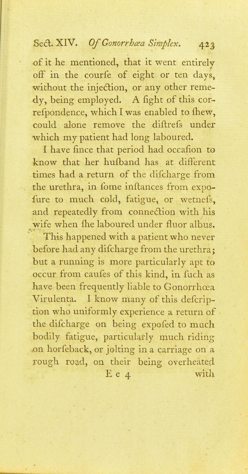 of it he mentioned, that it went entirely off in the courfe of eight or ten dayst without the injection, or any other reme- dy, being employed. A fight of this cor- refpondence, which I was enabled to {hew, could alone remove the diftrefs under which my patient had long laboured. I have fince that period had occafion to know that her hufband has at different times had a return of the difcharge from the urethra, in fome inftances from expo- fure to much cold, fatigue, or wetnefs, and repeatedly from connection with his wife when me laboured under fluor albus. This happened with a patient who never before had any difcharge from the urethra; but a running is more particularly apt to occur from caufes of this kind, in fuch as have been frequently liable to Gonorrhoea Virulenta. I know many of this defcrip- tion who uniformly experience a return of the difcharge on being expofed to much bodily fatigue, particularly much riding ,on horfeback, or jolting in a carriage on a rough road, on their being overheated E e 4 with