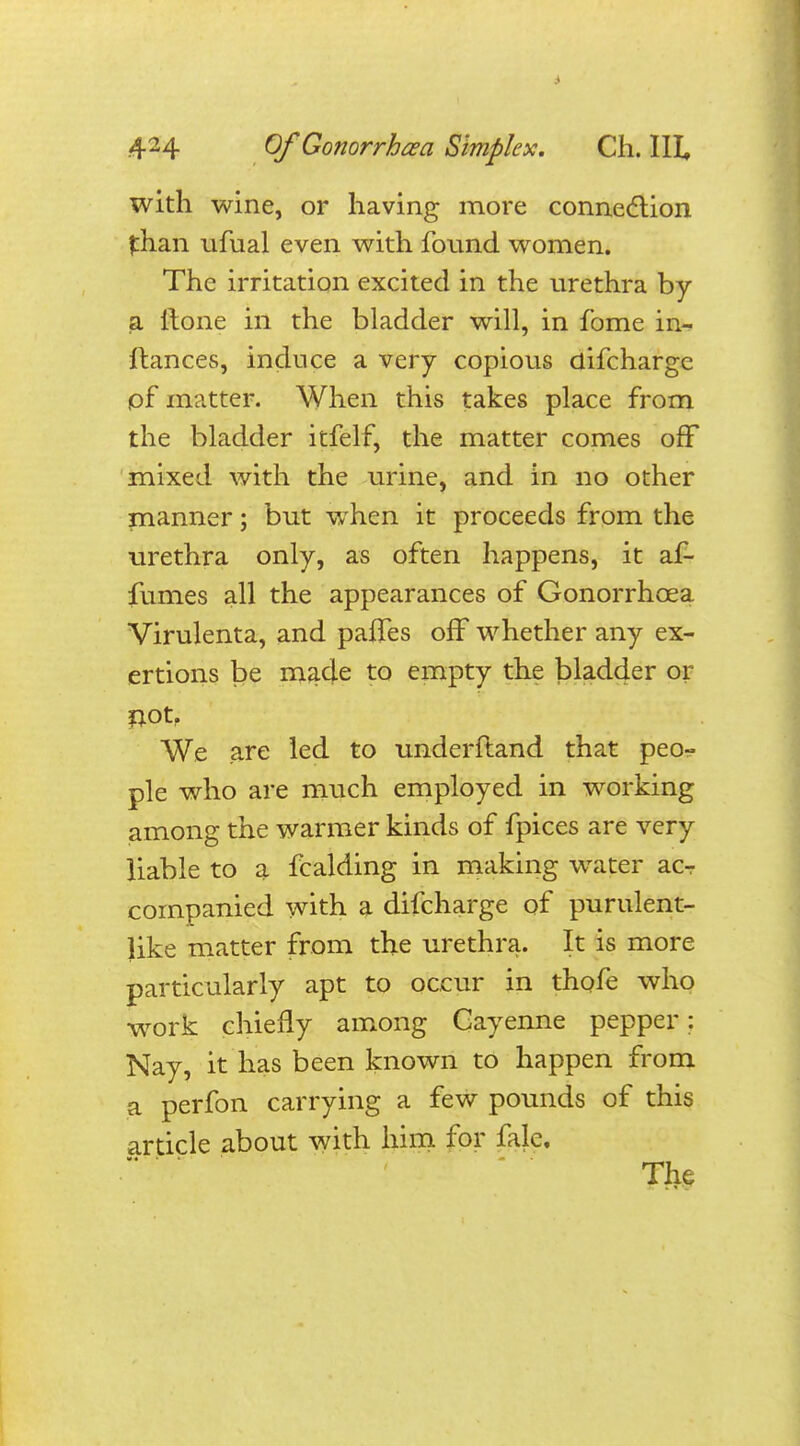 with wine, or having more connection than ufual even with found women. The irritation excited in the urethra by a ftone in the bladder will, in fome in- ftances, induce a very copious difchargc pf matter. When this takes place from the bladder itfelf, the matter comes off mixed with the urine, and in no other manner; but when it proceeds from the urethra only, as often happens, it af- fumes all the appearances of Gonorrhoea Virulenta, and pafles off whether any ex- ertions be made to empty the bladder or not? We are led to underftand that peo- ple who are much employed in working among the warmer kinds of fpices are very liable to a fcalding in making water acr companied with a difcharge of purulent- like matter from the urethra. It is more particularly apt to occur in thofe who work chiefly among Cayenne pepper: Nay, it has been known to happen from a perfon carrying a few pounds of this article about with him for fale. The