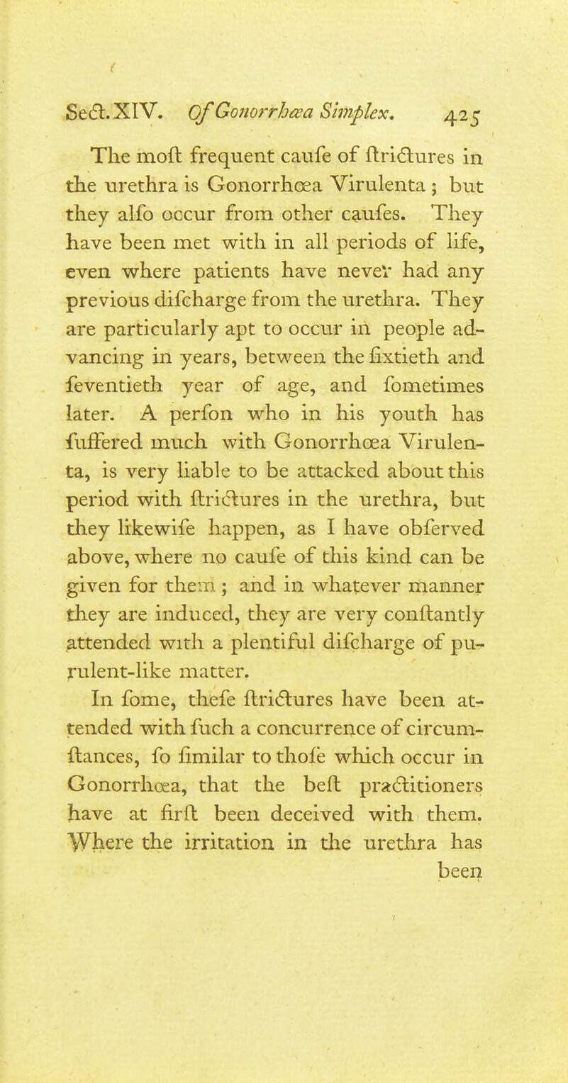 ( Sect. XIV. Of Gonorrhoea Simplex. 425 The moft frequent caufe of ftrictures in the urethra is Gonorrhoea Virulenta ; but they alfo occur from other caufes. They have been met with in all periods of life, even where patients have never had any previous difcharge from the urethra. They are particularly apt to occur in people ad- vancing in years, between the fixtieth and feventieth year of age, and fometimes later. A perfon who in his youth has fuffered much with Gonorrhoea Virulen- ta, is very liable to be attacked about this period with ftriclures in the urethra, but they likewife happen, as I have obferved above, where no caufe of this kind can be given for them ; and in whatever manner they are induced, they are very conftantly attended with a plentiful difcharge of pu- rulent-like matter. In fome, thefe ftriclures have been at- tended with fuch a concurrence of circum- ftances, fo fimilar to thole which occur in Gonorrhoea, that the beft practitioners have at fir ft been deceived with them. Where the irritation in the urethra has been